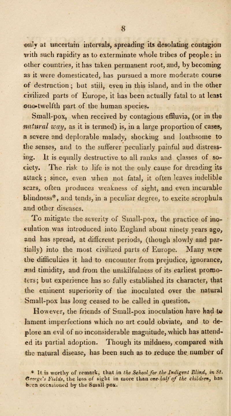 ©illy at uncertain intervals, spreading its desolating contagion with such rapidity as to exterminate whole tribes of people: in other countries, it has taken permanent root, and, by becoming as it were domesticated, has pursued a more moderate course of destruction; but still, even in this island, and in the other civilized parts of Europe, it has been actually fatal to at least one*twelfth part of the human species. Small-pox, when received by contagious effluvia, (or in the natural zvay} as it is termed) is, in a large proportion of cases, a severe and deplorable malady, shocking and loathsome to the senses, and to the sufferer peculiarly painful and distress¬ ing. It is equally destructive to all ranks and classes of so¬ ciety. The risk to life is not the only cause for dreading its attack; since, even when not fatal, it often leaves indelible scars,, often produces weakness of sight, and even incurable blindness^, and tends, in a peculiar degree, to excite scrophula and other diseases. To mitigate the severity of Sinall-pox, the practice of ino¬ culation was introduced into England about ninety years ago, and has spread, at different periods, (though slowly and par¬ tially) into the most civilized parts of Europe. Many were the difficulties it had to encounter from prejudice, ignorance, and timidity, and from the unskilfulness of its earliest promo¬ ters; but experience has so fully established its character, that the eminent superiority of the inoculated over the natural Small-pox has long ceased to be called in question. However, the friends of Small-pox inoculation have had to lament imperfections which no art could obviate, and to de¬ plore an evil of no inconsiderable magnitude, which has attend¬ ed its partial adoption. Though its mildness, compared with the natural disease, has been such as to reduce the number of * It is worthy of remark, that in the School for the Indigent Blind, in St. George's Fields, the loss of sight in more than one-half of the children, has been occasioned by the Small pox.