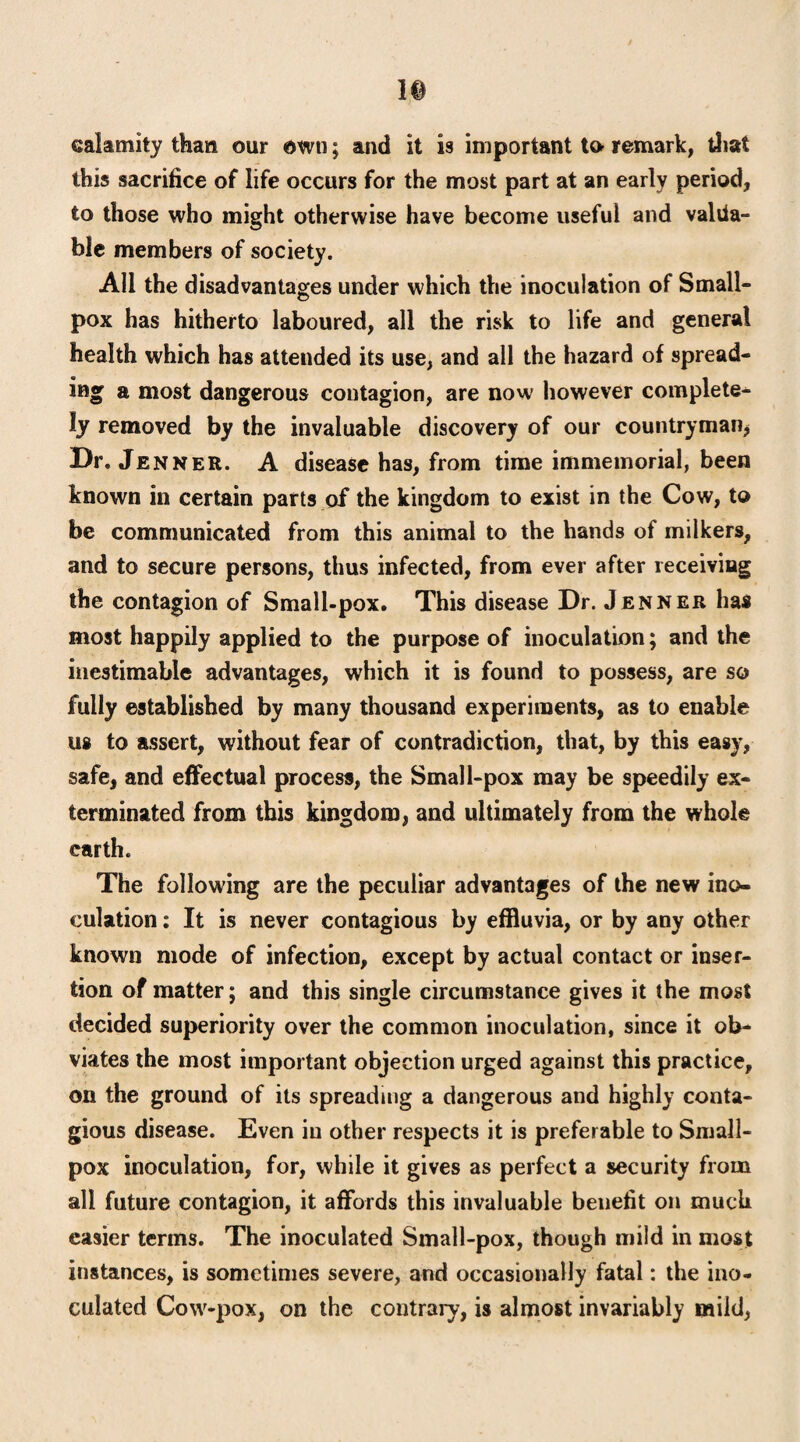 ]§ calamity than our own; and it is important to- remark, that this sacrifice of life occurs for the most part at an early period, to those who might otherwise have become useful and valua¬ ble members of society. All the disadvantages under which the inoculation of Small¬ pox has hitherto laboured, all the risk to life and general health which has attended its use, and all the hazard of spread¬ ing a most dangerous contagion, are now however complete¬ ly removed by the invaluable discovery of our countryman* Dr. Jenner. A disease has, from time immemorial, been known in certain parts of the kingdom to exist in the Cow, to be communicated from this animal to the hands of milkers, and to secure persons, thus infected, from ever after receiving the contagion of Small-pox. This disease Dr. Jenner has most happily applied to the purpose of inoculation; and the inestimable advantages, which it is found to possess, are so fully established by many thousand experiments, as to enable us to assert, without fear of contradiction, that, by this easy, safe, and effectual process, the Small-pox may be speedily ex¬ terminated from this kingdom, and ultimately from the whole earth. The following are the peculiar advantages of the new ino¬ culation : It is never contagious by effluvia, or by any other known mode of infection, except by actual contact or inser¬ tion of matter; and this single circumstance gives it the most decided superiority over the common inoculation, since it ob¬ viates the most important objection urged against this practice, on the ground of its spreading a dangerous and highly conta¬ gious disease. Even in other respects it is preferable to Small¬ pox inoculation, for, while it gives as perfect a security from all future contagion, it affords this invaluable benefit on much easier terms. The inoculated Small-pox, though mild in most instances, is sometimes severe, and occasionally fatal: the ino¬ culated Cow-pox, on the contrary, is almost invariably mild,