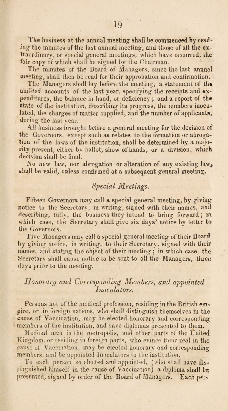 The business at the annual meeting shall be commenced by read¬ ing the minutes of the last annual meeting, and those of all the ex¬ traordinary, or special general meetings, which have occurred, the fair copy of which shall be signed by the Chairman The minutes of the Board of Managers, since the last annua! meeting, shall then be read for their approbation and confirmation. The Managers shall lay before the meeting, a statement of the audited' accounts of the last year, specifying the receipts and ex¬ penditures, the balance in hand, or deficiency ; and a report of the state of the institution, describing its progress, the numbers inocu¬ lated, the charges of matter supplied, and the number of applicants, during the last year. All business brought before a general meeting for the decision of the Governors, except such as relates to the formation or abroga¬ tion of the laws of the institution, shall be determined by a majo¬ rity present, either by ballot, show of hands, or a division, which decision shall be final. No new law, nor abrogation or alteration of any existing law^ shall be valid, unless confirmed at a subsequent general meeting. Special Meetings. Fifteen Governors may call a special general meeting, by giving notice to the Secretary, in writing, signed with their names, and describing, fully, the business they intend to bring forward; in which case, the Secretary shall give six days* notice by letter to the Governors. Five Managers may call a special general meeting of their Board by giving notice, in writing, to their Secretary, signed with their names, and stating the object of their meeting ; in which case, the Secretary shall cause notice to be sent to all the Managers, three days prior to the meeting. Honorary and Corresponding Members, and appointed Inoculators. Persons not of the medical profession, residing in the British em¬ pire, or in foreign nations, who shall distinguish themselves in the f cause of Vaccination, may be elected honorary and corresponding members of the institution, and have diplomas presented to them. Medioai men in the metropolis, and other parts of the United Kingdom, or residing in foreign parts, who evince their zeal in the cause of Vaccination, may be elected honorary and corresponding members, and be appointed inoculators to the institution. To each person so elected and appointed, (who shall have dis¬ tinguished himself in the cause of Vaccination) a dipioma shall be presented, signed by order of the Board of Managers. Each pei>