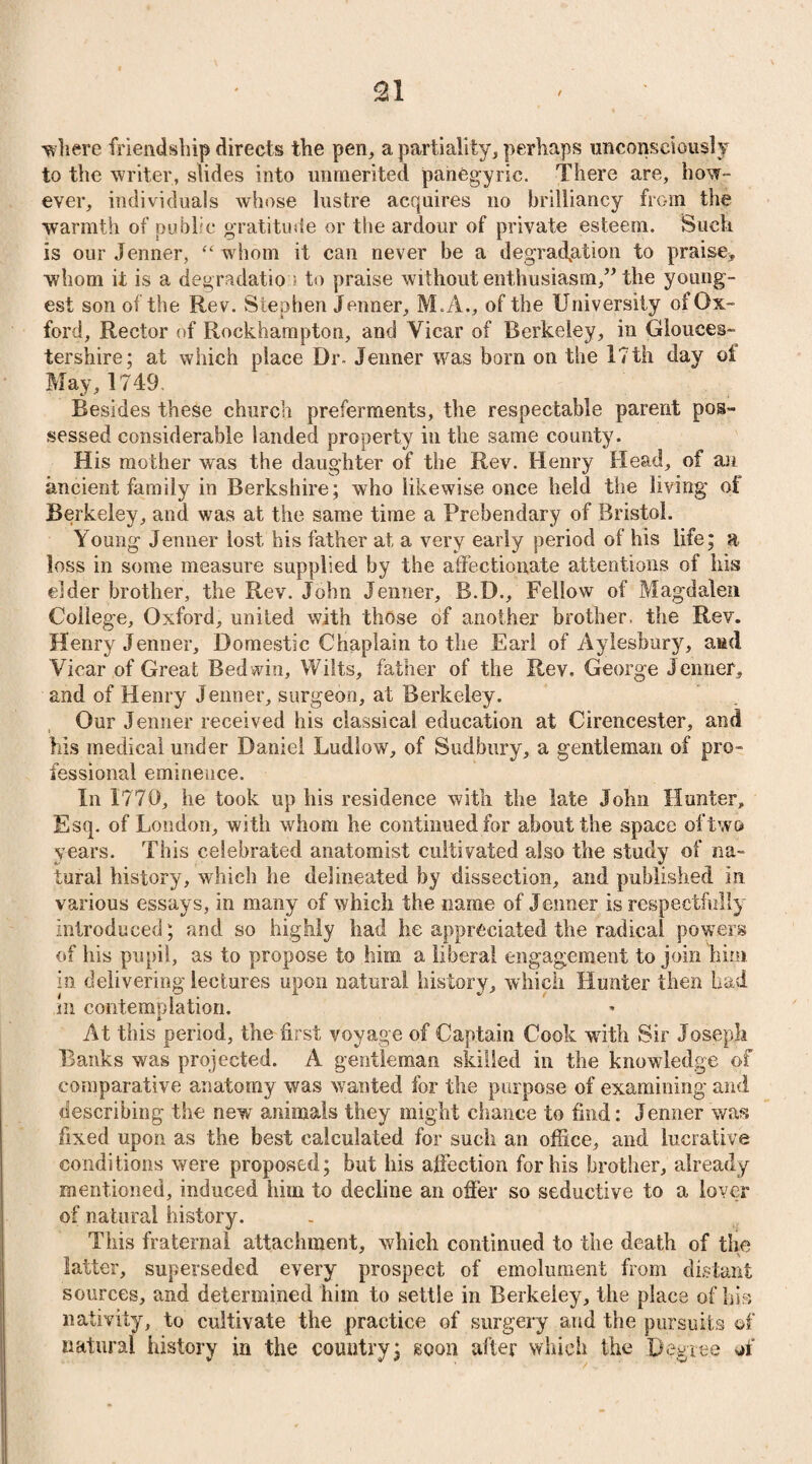 'where friendship directs the pen, a partiality, perhaps unconsciously to the writer, slides into unmerited panegyric. There are, how¬ ever, individuals whose lustre acquires no brilliancy from the warmth of public gratitude or the ardour of private esteem. Such is our Jenner, “ whom it can never be a degradation to praise, whom it is a degradatio ; to praise without enthusiasm,” the young¬ est son of the Rev. Stephen Jenner, M.A., of the University of Ox¬ ford, Rector of Rockhampton, and Vicar of Berkeley, in Glouces¬ tershire; at which place Dr- Jenner was born on the 17th day ot May, 1749. Besides these church preferments, the respectable parent pos¬ sessed considerable landed property in the same county. His mother was the daughter of the Rev. Henry Head, of an ancient family in Berkshire; who likewise once held the living of Berkeley, and was at the same time a Prebendary of Bristol. Young Jenner lost his father at a very early period of his life; a loss in some measure supplied by the affectionate attentions of his eider brother, the Rev. John Jenner, B.D., Fellow of Magdalen College, Oxford, united with those of another brother, the Rev. Henry Jenner, Domestic Chaplain to the Earl of Aylesbury, aud Vicar of Great Bed win, Wilts, father of the Rev. George Jenner, and of Henry Jenner, surgeon, at Berkeley. Our Jenner received his classical education at Cirencester, and his medical under Daniel Ludlow, of Sudbury, a gentleman of pro¬ fessional eminence. In 1770, lie took up his residence with the late John Hunter, Esq. of London, with whom he continued for about the space of two years. This celebrated anatomist cultivated also the study of na¬ tural history, which he delineated by dissection, and published in various essays, in many of which the name of Jenner is respectfully introduced; and so highly had he appreciated the radical powers of his pupil, as to propose to him a liberal engagement to join him in delivering lectures upon natural history, which Hunter then had t , . 1 ^ m contemplation. At this period, the first voyage of Captain Cook with Sir Joseph Banks was projected. A gentleman skilled in the knowledge of comparative anatomy was wanted for the purpose of examining and describing the new animals they might chance to find: Jenner was fixed upon as the best calculated for such an office, and lucrative conditions were proposed; but his affection for his brother, already mentioned, induced him to decline an offer so seductive to a lover of natural history. This fraternal attachment, which continued to the death of the latter, superseded every prospect of emolument from distant sources, and determined him to settle in Berkeley, the place of his nativity, to cultivate the practice of surgery and the pursuits of natural history in the country; soon after which the Degree of