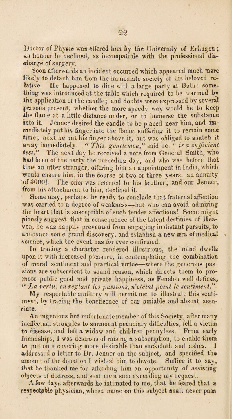 Doctor of Physic was offered him by the University of Erlingen ; an honour he declined, as incompatible with the professional dis¬ charge of surgery. Soon afterwards an incident occurred which appeared much more likely to detach him from the immediate society of his beloved re¬ lative. He happened to dine with a large party at Bath: some¬ thing was introduced at the table which required to be warmed by the application of the candle; and doubts were expressed by several persons present, whether the more speedy way would be to keep the flame at a little distance under, or to immerse the substance into it. Jenner desired the candle to be placed near him, and im¬ mediately put his finger into the flame, suffering: it to remain some time; next he put his finger above it, but was obliged to snatch it away immediately.  This, gentlemen,” said he, “ is a sufficient test.” The next day he received a note from General Smith, who laad been of the party the preceding day, and who was before that time an utter stranger, offering him an appointment in India, which would ensure him, in the course of two or three years, an annuity of 30001. The offer was referred to his brother; and our Jenner, from his attachment to him, declined it. Some may, perhaps, be ready to conclude that fraternal affection was carried to a degree of weakness—but who can avoid admiring the heart that is susceptible of such tender affections! Some might piously suggest, that in consequence of the latent destinies of Hea¬ ven, he was happily prevented from engaging in distant pursuits, to announce some grand discovery, and establish a new sera of medical science, which the event has for ever confirmed. fn tracing a character rendered illustrious, the mind dwells upon it with increased pleasure, in contemplating the combination of moral sentiment and practical virtue—where the generous pas¬ sions are subservient to sound reason, which directs them to pro¬ mote public good and private happiness, as Feneion well defines. La vertu, en reglant les passions, n’eteint point le sentiment.” My respectable auditory will permit me to illustrate this senti¬ ment, by tracing the benefieence of our amiable and absent asso¬ ciate. An ingenious but unfortunate member of this Society, after many ineffectual struggles to surmount pecuniary difficulties, fell a victim to disease, and left a widow and children pennyless. From early friendships, I was desirous of raising a subscription, to enable them to put on a covering more desirable than sackcloth and ashes. I addressed a letter to Dr. Jenner on tbe subject, and specified the amount of the donation I wished him to devote. Suffice it to sav, that he thanked me for affording him an opportunity of assisting objects of distress, and senl me a sum exceeding my request. A few days afterwards he intimated to me, that he feared that a respectable physician, whose name on this subject shall never pass