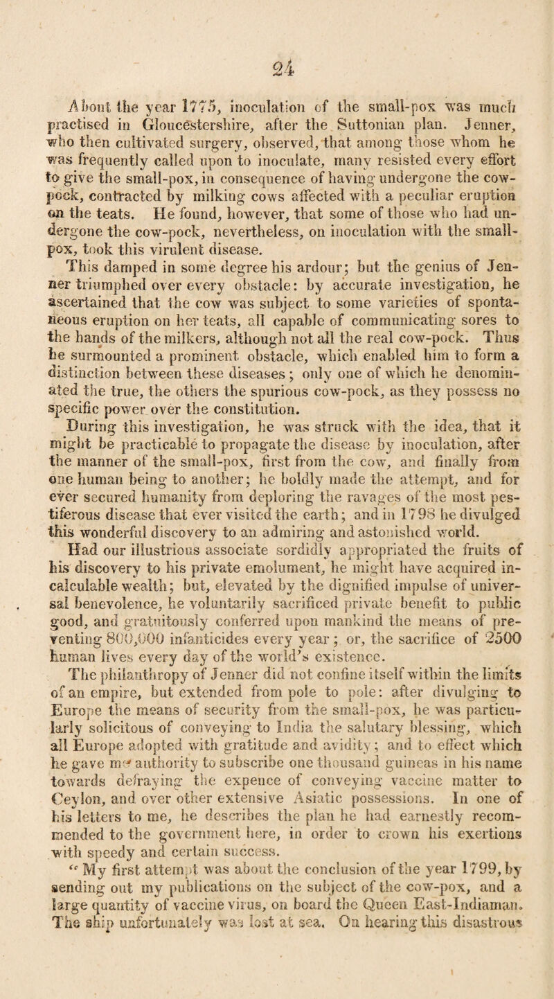 Ah out ike year 1775, inoculation of the small-pox was much practised in Gloucestershire, after the Suttonian plan. Jenner, who then cultivated surgery, observed, that among those whom he was frequently called upon to inoculate, many resisted every effort to give the small-pox, in consequence of having undergone the cow- pock, contracted by milking cows affected with a peculiar eruption on the teats. He found, however, that some of those who had un¬ dergone the cow-pock, nevertheless, on inoculation with the small¬ pox, took this virulent disease. This damped in some degree his ardour; but the genius of Jen¬ ner triumphed over every obstacle: by accurate investigation, he ascertained that the cow was subject to some varieties of sponta¬ neous eruption on her teats, all capable of communicating sores to the hands of the milkers, although not all the real cow-pock. Thus he surmounted a prominent obstacle, which enabled him to form a distinction between these diseases ; only one of which he denomin¬ ated the true, the others the spurious cow-pock, as they possess no specific power over the constitution. During this investigation, he was struck with the idea, that it might be practicable to propagate the disease by inoculation, after the manner of the small-pox, first from the cow, and finally from one human being to another; he boldly made the attempt, and for ever secured humanity from deploring the ravages of the most pes¬ tiferous disease that ever visited the earth; and in 17 98 he divulged this wonderful discovery to an admiring and astonished world. Had our illustrious associate sordidly appropriated the fruits of his discovery to his private emolument, he might have acquired in¬ calculable wealth; but, elevated by the dignified impulse of univer¬ sal benevolence, he voluntarily sacrificed private benefit to public good, and gratuitously conferred upon mankind the means of pre¬ venting 800,000 infanticides every year ; or, the sacrifice of 2500 human lives every day of the world’s existence. The philanthropy of Jenner did not confine itself within the limits of an empire, but extended from pole to pole: after divulging to Europe the means of security from the small-pox, he was particu¬ larly solicitous of conveying to India the salutary blessing, which all Europe adopted with gratitude and avidity; and to effect which he gave m ' authority to subscribe one thousand guineas in his name towards defraying the expence of conveying vaccine matter to Ceylon, and over other extensive Asiatic possessions. In one of his letters to me, he describes the plan he had earnestly recom¬ mended to the government here, in order to crown his exertions with speedy and certain success. My first attempt was about the conclusion of the year 1799, by sending out my publications on the subject of the cow-pox, and a large quantity of vaccine virus, on board the Queen East-Indiaman. The ship unfortunately was lost at sea. On hearing this disastrous