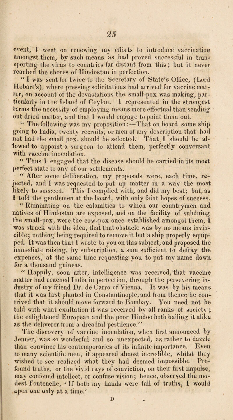 §5 event, I went on renewing my efforts to introduce vaccination amongst them, by such means as had proved successful in tran¬ sporting the virus to countries far distant from this; but it never reached the shores of Hindostan in perfection. “ I was sent for twice to the Secretary of State’s Office, (Lord Hobart’s), where pressing solicitations had arrived for vaccine mat¬ ter, on account of the devastations the small-pox was making, par¬ ticularly in t e Island of Ceylon. I represented in the strongest terms the necessity of employing means more effectual than sending out dried matter, and that I would engage to point them out. “ The following was my proposition:—That on board some ship going to India, twenty recruits, or men of any description that had not had the small pox, should be selected. That I should be al¬ lowed to appoint a surgeon to attend them, perfectly conversant with vaccine inoculation. “ Thus I engaged that the disease should be carried in its most perfect state to any of our settlements. “ After some deliberation, my proposals were, each time, re¬ jected, and I was requested to put up matter in a way the most likely to succeed. This I complied with, and did my best; but, as I told the gentlemen at the board, with only faint hopes of success. “ Ruminating on the calamities to which our countrymen and natives of Hindostan are exposed, and on the facility of subduing the small-pox, were the cow-pox once established amongst them, I was struck with the idea, that that obstacle was by no means invin¬ cible; nothing being required to remove it but a ship properly equip¬ ped. It was then that I wrote to you on this subject, and proposed the immediate raising, by subscription, a sum sufficient to defray the expences, at the same time requesting you to put my name down for a thousand guineas. “ Happily, soon after, intelligence was received, that vaccine matter had reached India in perfection, through the persevering in¬ dustry of my friend Dr. de Carro of Vienna. It was by his means that it was first planted in Constantinople, and from thence he con¬ trived that it should move forward to Bombay. You need not be told with what exultation it was received by all ranks of society ; the enlightened European and the poor Hindoo both hailing it alike as the deliverer from a dreadful pestilence.” The discovery of vaccine inoculation, when first announced by Jenner, was so wonderful and so unexpected, as rather to dazzle than convince his contemporaries of its infinite importance. Even to many scientific men, it appeared almost incredible, whilst they wished to see realized what they had deemed impossible. Pro¬ found truths, or the vivid rays of conviction, on their first impulse, may confound intellect, or confuse vision; hence, observed the mo¬ dest Fontenelle, ‘ If both my hands were full of truths, I would epen one only at a time.’ D