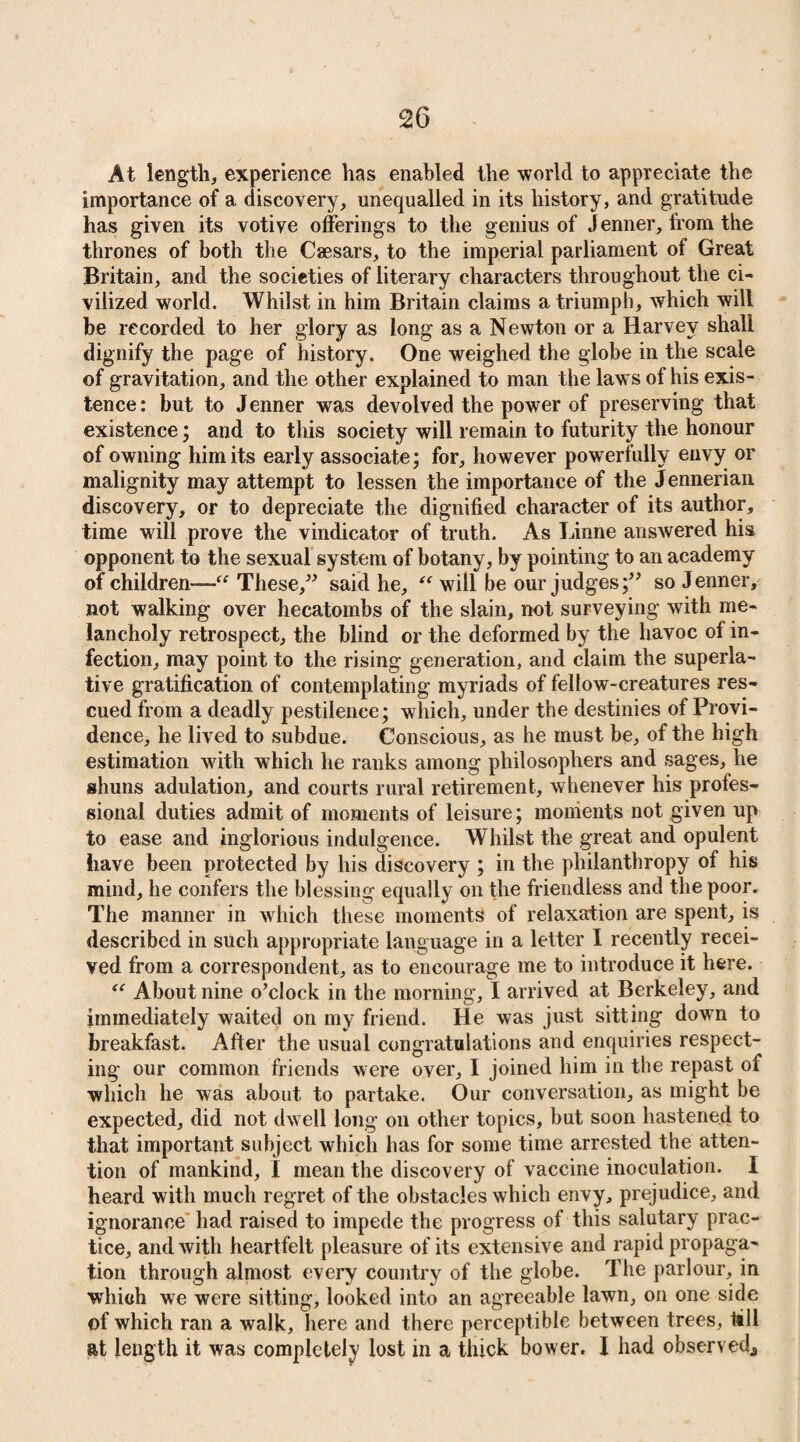 At length, experience has enabled the world to appreciate the importance of a discovery, unequalled in its history, and gratitude has given its votive offerings to the genius of Jenner, from the thrones of both the Caesars, to the imperial parliament of Great Britain, and the societies of literary characters throughout the ci¬ vilized world. Whilst in him Britain claims a triumph, which will be recorded to her glory as long as a Newton or a Harvey shall dignify the page of history. One weighed the globe in the scale of gravitation, and the other explained to man the laws of his exis¬ tence: but to Jenner was devolved the power of preserving that existence; and to this society will remain to futurity the honour of owning him its early associate; for, however powerfully envy or malignity may attempt to lessen the importance of the Jennerian discovery, or to depreciate the dignified character of its author, time will prove the vindicator of truth. As Linne answered his opponent to the sexual system of botany, by pointing to an academy of children-—“ These,” said he, “ will be our judges;” so Jenner, not walking over hecatombs of the slain, not surveying with me¬ lancholy retrospect, the blind or the deformed by the havoc of in¬ fection, may point to the rising generation, and claim the superla¬ tive gratification of contemplating myriads of fellow-creatures res¬ cued from a deadly pestilence; which, under the destinies of Provi¬ dence, he lived to subdue. Conscious, as he must be, of the high estimation with which he ranks among philosophers and sages, he shuns adulation, and courts rural retirement, whenever his profes¬ sional duties admit of moments of leisure; moments not given up to ease and inglorious indulgence. Whilst the great and opulent have been protected by his discovery ; in the philanthropy of his mind, he confers the blessing equally on the friendless and the poor. The manner in which these moments of relaxation are spent, is described in such appropriate language in a letter I recently recei¬ ved from a correspondent, as to encourage me to introduce it here. ec About nine o’clock in the morning, I arrived at Berkeley, and immediately waited on my friend. He was just sitting down to breakfast. After the usual congratulations and enquiries respect¬ ing our common friends were over, I joined him in the repast of which he was about to partake. Our conversation, as might be expected, did not dwell long on other topics, but soon hastened to that important subject which has for some time arrested the atten¬ tion of mankind, I mean the discovery of vaccine inoculation. I heard with much regret of the obstacles which envy, prejudice, and ignorance had raised to impede the progress of this salutary prac¬ tice, and with heartfelt pleasure of its extensive and rapid propaga¬ tion through almost every country of the globe. The parlour, in which we were sitting, looked into an agreeable lawn, on one side of which ran a walk, here and there perceptible between trees, till at length it was completely lost in a thick bower. I had observed,,