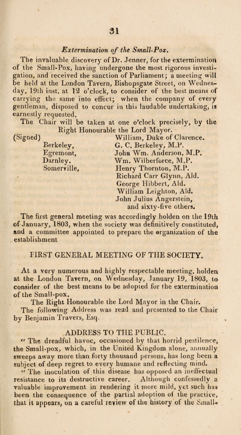 Extermination of the Small-Pox. The invaluable discovery of Dr. Jenner, for the extermination of the Small-Pox, having undergone the most rigorous investi¬ gation, and received the sanction of Parliament; a meeting will be held at the London Tavern, Bishopsgate Street, on Wednes¬ day, 19th inst. at 12 o’clock, to consider of the best means of carrying the same into effect; when the company of every gentleman, disposed to concur in this laudable undertaking, is earnestly requested. The Chair will be taken at one o’clock precisely, by the Right Honourable the Lord Mayor. William, Duke of Clarence. G. C, Berkeley, M.P. John Wm. Anderson, M.P. Wm. Wilberforce, M.P. Henry Thornton, M.P. Richard Carr Glynn, Aid. George Hibbert, Aid. William Leighton, Aid. John Julius Angerstein, and sixty-five others. The first general meeting was accordingly holden on the 19th of January, 1803, when the society was definitively constituted, and a committee appointed to prepare the organization of the establishment FIRST GENERAL MEETING OF THE SOCIETY. At a very numerous and highly respectable meeting, holden at the London Tavern, on Wednesday, January 19, 1803, to consider of the best means to be adopted for the extermination of the Small-pox. The Right Honourable the Lord Mayor in the Chair. The following Address was read and presented to the Chair by Benjamin Travers, Esq. ADDRESS TO THE PUBLIC. “ The dreadful havoc, occasioned by that horrid pestilence, the Small-pox, which, in the United Kingdom alone, annually sweeps away more than forty thousand persons, has long been a subject of deep regret to every humane and reflecting mind. “ The inoculation of this disease has opposed an ineffectual resistance to its destructive career. Although confessedly a valuable improvement in rendering it more mild, yet such has been the consequence of the partial adoption of the practice, that it appears, on a careful review of the history of the Small** (Signed) Berkeley, Egremont, Darnley. Somerville,