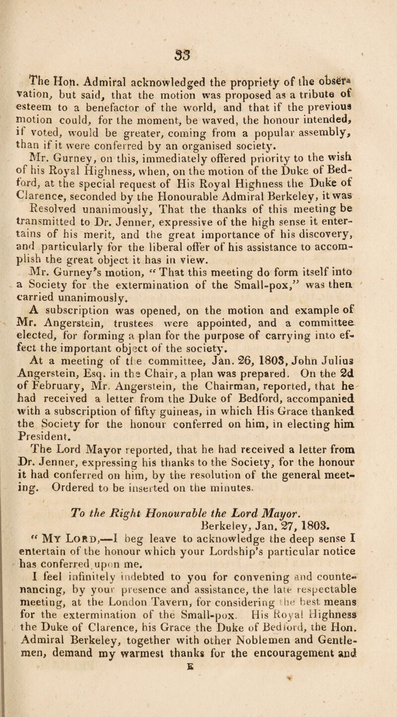 S3 The Hon. Admiral acknowledged the propriety of the obser« vation, but said, that the motion was proposed as a tribute of esteem to a benefactor of the world, and that if the previous motion could, for the moment, be waved, the honour intended, ii voted, would be greater, coming from a popular assembly, than if it were conferred by an organised society. Mr. Gurney, on this, immediately offered priority to the wish of his Royal Highness, when, on the motion of the Duke of Bed* ford, at the special request of His Royal Highness the Duke of Clarence, seconded by the Honourable Admiral Berkeley, it was Resolved unanimously. That the thanks of this meeting be transmitted to Dr. Jenner, expressive of the high sense it enter¬ tains of his merit, and the great importance of his discovery, and particularly for the liberal offer of his assistance to accom¬ plish the great object it has in view. Mr. Gurney’s motion, “That this meeting do form itself into a Society for the extermination of the Small-pox/’ was thea carried unanimously. A subscription was opened, on the motion and example of Mr. Angerstein, trustees were appointed, and a committee elected, for forming a plan for the purpose of carrying into ef¬ fect the important object of the society. At a meeting of the committee, Jan. 26, 180S, John Julius Angerstein, Esq. in the Chair, a plan was prepared. On the 2d of February, Mr, Angerstein, the Chairman, reported, that he had received a letter from the Duke of Bedford, accompanied with a subscription of fifty guineas, in which His Grace thanked the Society for the honour conferred on him, in electing him President. The Lord Mayor reported, that he had received a letter from Dr. Jenner, expressing his thanks to the Society, for the honour it had conferred on him, by the resolution of the general meet¬ ing. Ordered to be inserted on the minutes. To the Right Honourable the Lord Mayor. Berkeley, Jan. 27, 1803. “ My Lord,—I beg leave to acknowledge the deep sense I entertain of the honour which your Lordship’s particular notice has conferred upon me. I feel infinitely indebted to you for convening and counte¬ nancing, by your presence and assistance, the laie respectable meeting, at the London Tavern, for considering the best, means for the extermination of the Small-pox. His Royal Highness the Duke of Clarence, his Grace the Duke of Bedford, the Hon. Admiral Berkeley, together with other Noblemen and Gentle¬ men, demand my warmest thanks for the encouragement and E
