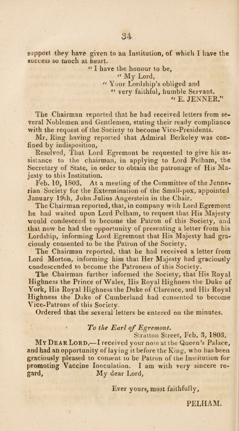 support they have given to an Institution, of which I have the success so much at heart, ff I have the honour to be, “ My Lord, “ Your Lordship’s obliged and t( verv faithful, humble Servant, “ E. JENNER.” The Chairman reported that he had received letters from se¬ veral Noblemen and Gentlemen, stating their ready compliance with the request of the Society to become Vice-Presidents. Mr. Ring having reported that Admiral Berkeley was con¬ fined by indisposition. Resolved, That Lord Egremont be requested to give his as¬ sistance to the chairman, in applying to Lord Pelham, the Secretary of State, in order to obtain the patronage of His Ma¬ jesty to this Institution. Feb. 10, 1803. At a meeting of the Committee of the Jenr.e- rian Society for the Extermination of the Small-pox, appointed January 19th, John Julius Angerstein in the Chair. The Chairman reported, that, in company with Lord Egremont he had waited upon Lord Pelham, to request that His Majesty would condescend to become the Patron of this Society, and that now he had the opportunity of presenting a letter from his Lordship, informing Lord Egremont that His Majesty had gra¬ ciously consented to be the Patron of the Society. The Chairman reported, that he had received a letter from Lord Morton, informing him that Her Majesty had graciously condescended to become the Patroness of this Society. The Chairman further informed the Society, that His Royal Highness the Prince ofWales, His Royal Highness the Duke of York, His Royal Highness the Duke of Clarence, and His Royal Highness the Duke of Cumberland had consented to become Vice-Patrons of this Society. Ordered that the several letters be entered on the minutes. To the Earl of Egremont. Stratton Street, Feb. 3, 1803. My Dear Lord,—I received your noie at the Queen’s Palace, and had an opportunity of laying it before the King, who has been graciously pleased to consent to be Patron of the Institution for promoting Vaccine Inoculation. I am with very sincere re¬ gard, My dear Lord, Ever yours, most faithfully. PELHAM.