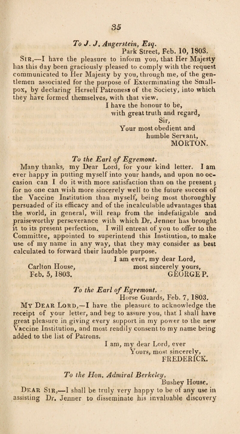 To J. J. Angerstein, Esq. Park Street, Feb. 10, 1803, Sir,—I have the pleasure to inform you, that Her Majesty has this day been graciously pleased to comply with the request communicated to Her Majesty by you, through me, of the gen¬ tlemen associated for the purpose of Exterminating the Small¬ pox, by declaring Herself Patroness of the Society, into which they have formed themselves, with that view. I have the honour to be, with great truth and regard. Sir, Your most obedient and humble Servant, MORTON, To the Earl of Egremont. Many thanks, my Dear Lord, for your kind letter. I am ever happy in putting myself into your hands, and upon no oc¬ casion can I do it with more satisfaction than on the present $ for no one can w7ish more sincerely well to the future success of the Vaccine Institution than myself, being most thoroughly persuaded of its efficacy and of the incalculable advantages that the world, in general, will reap from the indefatigable and praiseworthy perseverance with which Dr. Jenner has brought it to its present perfection. I will entreat of you to offer to the Committee, appointed to superintend this Institution, to make use of my name in anjr way, that they may consider as best calculated to forward their laudable purpose. I am ever, my dear Lord, Carlton House, most sincerely yours, Feb. 5, 1803. GEORGE Pe To the Earl of Egremont. Horse Guards, Feb. 7, 1803. My Dear Lord,— I have the pleasure to acknowledge the receipt of your letter, and beg to assure you, that I shall have great pleasure in giving every support in my power to the new Vaccine Institution, and most readily consent to my name being added to the list of Patrons. I am, my dear Lord, ever Yours, most sincerely, FREDERICK. To the Hon. Admiral Berkeley, Bushey House. Dear Sir,—I shall be truly very happy to be of any use in assisting Dr. Jenner to disseminate his invaluable discovery