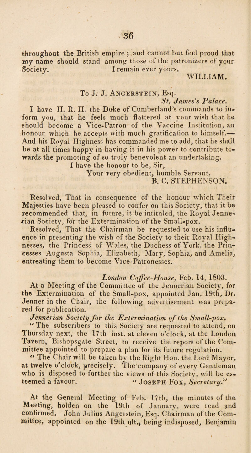 throughout the British empire ; and cannot but feel proud that my name should stand among those of the patronizers of your Society. I remain ever yours, WILLIAM. To J. J. Angerstein, Esq. St. James's Palace. I have H. R. H. the Duke of Cumberland’s commands to in¬ form you, that he feels much flattered at your wish that he should become a Vice-Patron of the Vaccine Institution, an honour which he accepts with much gratification to himself.— And his Royal Highness has commanded me to add, that he shall be at all times happy in having it in his power to contribute to¬ wards the promoting of so truly benevolent an undertaking. I have the honour to be. Sir, Your very obedient, humble Servant, B. C. STEPHENSON. Resolved, That in consequence of the honour which Their Majesties have been pleased to confer on this Society, that it be recommended that, in future, it be intituled, the Royal Jenne- jrian Society, for the Extermination of the Small-pox. Resolved, That the Chairman be requested to use his influ¬ ence in presenting the wish of the Society to their Royal High¬ nesses, the Princess of Wales, the Duchess of York, the Prin¬ cesses Augusta Sophia, Elizabeth, Mary, Sophia, and Amelia, entreating them to become Vice-Patronesses. London Coffee-House, Feb. 14, 1803. At a Meeting of the Committee of the Jennerian Society, for the Extermination of the Small-pox, appointed Jan. 19th, Dr. Jenner in the Chair, the following advertisement was prepa¬ red for publication. Jennerian Society for the Extermination of the Small-pox, “ The subscribers to this Society are requested to attend, on Thursday next, the 17th inst. at eleven o’clock, at the London Tavern, Bishopsgate Street, to receive the report of the Com¬ mittee appointed to prepare a plan for its future regulation. f< The Chair will be taken by the Right Hon. the Lord Mayor, at twelve oJclock, precisely. The company of every Gentleman who is disposed to further the views of this Society, will be es<» teemed a favour. “ Joseph Fox, Secretary.” At the General Meeting of Feb. l?th, the minutes of the Meeting, holden on the 19th of January, were read and confirmed. John Julius Angerstein, Esq. Chairman of the Com¬ mittee, appointed on the 19th ult., being indisposed, Benjamin