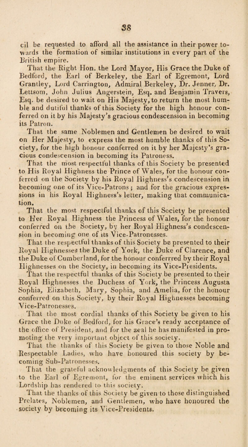 cil be requested to afford all the assistance in their power to¬ wards the formation of similar institutions in every part of the British empire. That the Right Hon. the Lord Mayor, His Grace the Duke of Bedford, the Earl of Berkeley, the Earl of Egremont, Lord Grantley, Lord Carrington, Admiral Berkeley, Dr. Jenner, Dr. Lettsom, John Julius Angerstein, Esq. and Benjamin Travers, Esq. be desired to wait on His Majesty, to return the most hum¬ ble and dutiful thanks of this Society for the high honour con¬ ferred on it by his Majesty's gracious condescension in becoming its Patron. That the same Noblemen and Gentlemen be desired to wait on Her Majesty, to express the most humble thanks of this So¬ ciety, for the high honour conferred on it by her Majesty’s gra¬ cious condescension in becoming its Patroness. That the most respectful thanks of this Society be presented to Elis Royal Highness the Prince of Wales, for the honour con¬ ferred on the Society by his Royal Highness's condescension in becoming one of its Vice-Patrons; and for the gracious expres¬ sions in his Royal Highness’s letter, making that communica¬ tion. That the most respectful thanks of this Society be presented to Her Royal Highness the Princess of Wales, for the honour conferred on the Society, by her Royal Highness’s condescen¬ sion in becoming one of its Vice-Patronesses. That the respectful thanks of this Society be presented to their Royal Highnesses the Duke of York, the Duke of Clarence, and the Duke of Cumberland, for the honour conferrred by their Royal Highnesses on the Society, in becoming its Vice-Presidents. That the respectful thanks of this Society be presented to their Royal Highnesses the Duchess of York, the Princess Augusta Sophia, Elizabeth, Mary, Sophia, and Amelia, for the honour conferred on this Society, by their Royal Highnesses becoming Vice-Patronesses. That the most cordial thanks of this Society be given to his Grace the Duke of Bedford, for his Grace's ready acceptance of the office of President, and for the zeal he has manifested in pro¬ moting the very important object of this society. That the thanks of this Society be given to those Noble and Respectable Ladies, who have honoured this society by be¬ coming Sub-Patronesses. That the grateful acknow ledgments of this Society be given to the Earl of Egremont, for the eminent services which his Lordship has rendered to this society. That the thanks of this Society be given to those distinguished Prelates, Noblemen, and Gentlemen, who have honoured the society by becoming its Vice-Presidents.