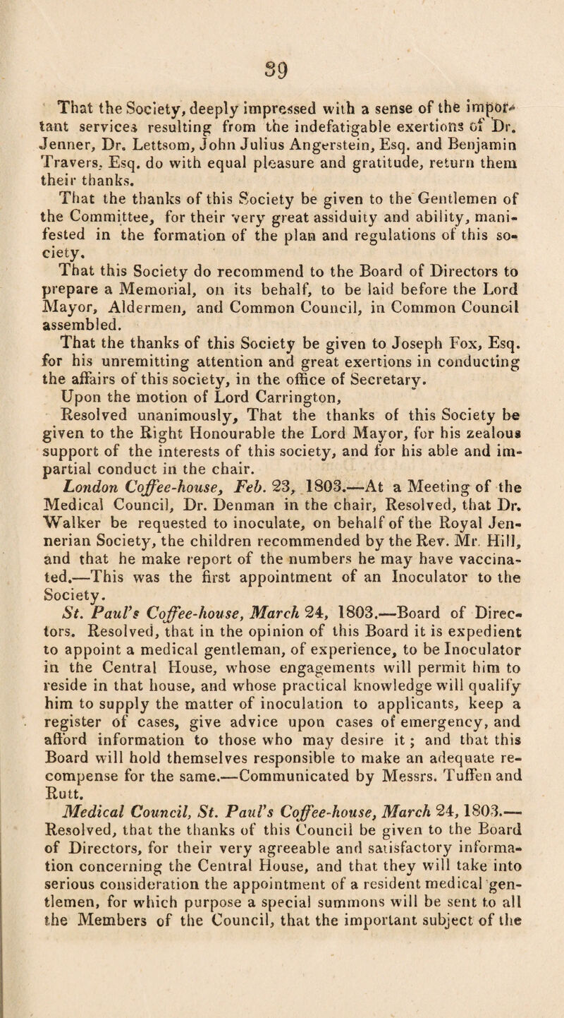 That the Society, deeply impressed with a sense of the imj30J> tant services resulting from the indefatigable exertions of Dr. Jenner, Dr. Lettsom, John Julius Angerstein, Esq. and Benjamin Travers, Esq. do with equal pleasure and gratitude, return them their thanks. That the thanks of this Society be given to the Gentlemen of the Committee, for their very great assiduity and ability, mani¬ fested in the formation of the plan and regulations of this so¬ ciety. That this Society do recommend to the Board of Directors to prepare a Memorial, on its behalf, to be laid before the Lord Mayor, Aldermen, and Common Council, in Common Council assembled. That the thanks of this Society be given to Joseph Fox, Esq. for his unremitting attention and great exertions in conducting the affairs of this society, in the office of Secretary. Upon the motion of Lord Carrington, Resolved unanimously. That the thanks of this Society be given to the Right Honourable the Lord Mayor, for his zealous support of the interests of this society, and for his able and im¬ partial conduct in the chair. London Coffee-house, Feb. 23, 1803.—At a Meeting of the Medical Council, Dr. Denman in the chair. Resolved, that Dr. Walker be requested to inoculate, on behalf of the Royal Jen- nerian Society, the children recommended by the Rev. Mr Hill, and that he make report of the numbers he may have vaccina¬ ted.—This was the first appointment of an Inoculator to the Society. St. Paul’s Coffee-house, March 24, 1803.—Board of Direc¬ tors. Resolved, that in the opinion of this Board it is expedient to appoint a medical gentleman, of experience, to be Inoculator in the Central House, whose engagements will permit him to reside in that house, and whose practical knowledge will qualify him to supply the matter of inoculation to applicants, keep a register of cases, give advice upon cases of emergency, and afford information to those who may desire it; and that this Board will hold themselves responsible to make an adequate re¬ compense for the same.—Communicated by Messrs. Tuffenand Rutt. Medical Council, St. Paul’s Coffee-house, March 24,1803.— Resolved, that the thanks of this Council be given to the Board of Directors, for their very agreeable and satisfactory informa¬ tion concerning the Central House, and that they will take into serious consideration the appointment of a resident medical gen- tlemen, for which purpose a special summons will be sent to all the Members of the Council, that the important subject of the