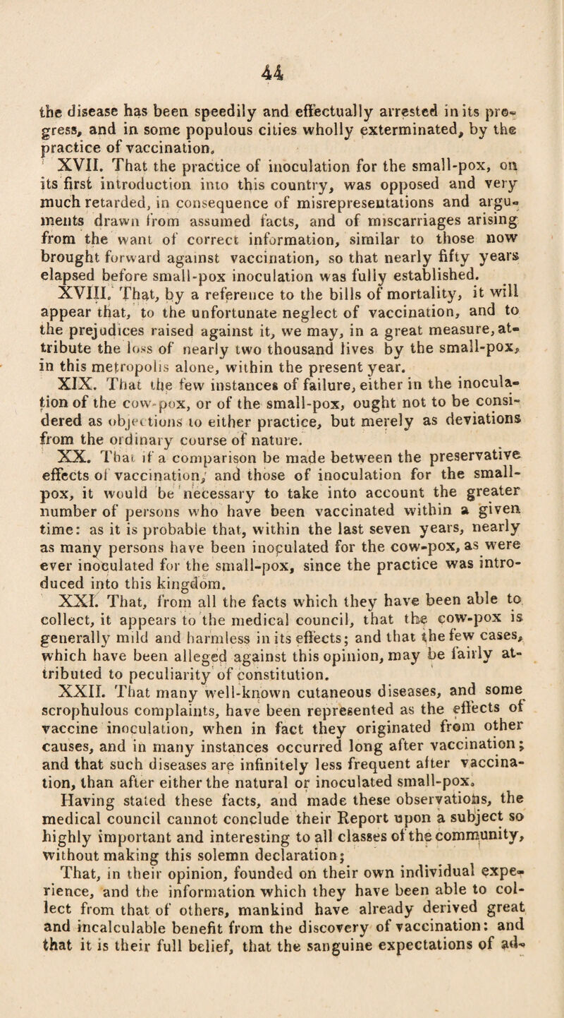 the disease has been speedily and effectually arrested in its pro¬ gress, and in some populous cities wholly exterminated, by the practice of vaccination, XVII. That the practice of inoculation for the small-pox, on its first introduction into this country, was opposed and very much retarded, in consequence of misrepresentations and arguo ments drawn from assumed facts, and of miscarriages arising from the want of correct information, similar to those now brought forward against vaccination, so that nearly fifty years elapsed before small-pox inoculation was fully established. XVIII. That, by a reference to the bills of mortality, it will appear that, to the unfortunate neglect of vaccination, and to the prejudices raised against it, we may, in a great measure, at¬ tribute the loss of nearly two thousand lives by the small-pox, in this metropolis alone, within the present year. XIX. That the few instances of failure, either in the inocula¬ tion of the cow pox, or of the small-pox, ought not to be consi¬ dered as objec tions to either practice, but merely as deviations from the ordinary course of nature. XX. That if a comparison be made between the preservative effects ot vaccination; and those of inoculation for the small¬ pox, it would be necessary to take into account the greater number of persons who have been vaccinated within a given time: as it is probable that, within the last seven years, nearly as many persons have been inoculated for the cow-pox, as were ever inoculated for the small-pox, since the practice was intro¬ duced into this kingdom. XXI. That, from all the facts which they have been able to collect, it appears to the medical council, that the cow-pox is generally mild and harmless in its effects; and that the few cases, which have been alleged against this opinion, may be fairly at¬ tributed to peculiarity of constitution. XXII. That many w?ell-knovvn cutaneous diseases, and some scrophulous complaints, have been represented as the effects of vaccine inoculation, when in fact they originated from other causes, and in many instances occurred long after vaccination; and that such diseases are infinitely less frequent after vaccina¬ tion, than after either the natural or inoculated small-poxa Having stated these facts, and made these observations, the medical council cannot conclude their Report upon a subject so highly important and interesting to all clasges of the community, without making this solemn declaration ; That, in their opinion, founded on their own individual expe¬ rience, and the information which they have been able to col¬ lect from that of others, mankind have already derived great and incalculable benefit from the discovery of vaccination: and that it is their full belief, that the sanguine expectations of ad<»