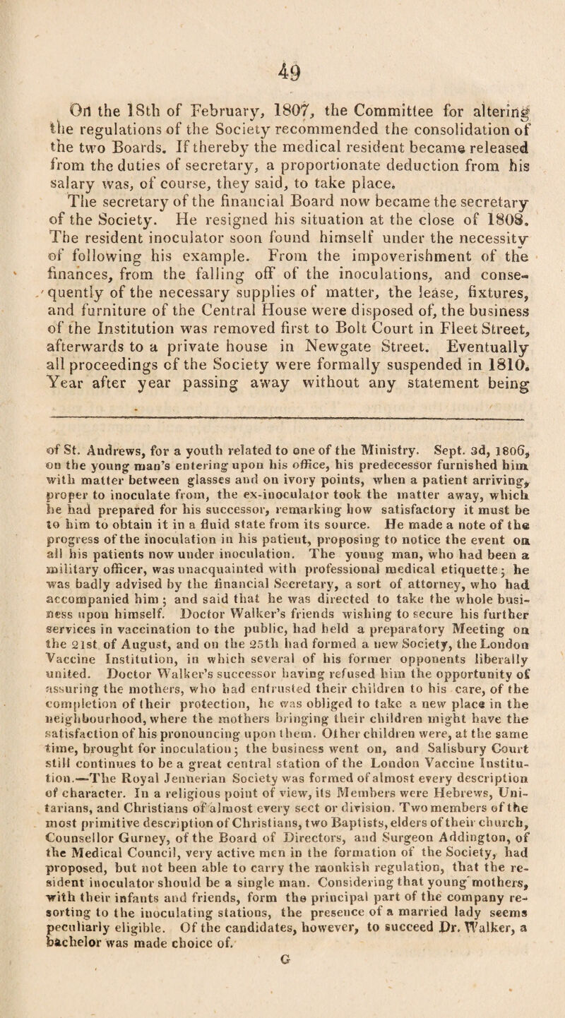 On the 18th of February, 1807, the Committee for altering the regulations of the Society recommended the consolidation of the two Boards. If thereby the medical resident became released from the duties of secretary, a proportionate deduction from his salary was, of course, they said, to take place. The secretary of the financial Board now became the secretary of the Society. He resigned his situation at the close of 1808. The resident inoculator soon found himself under the necessity of following his example. From the impoverishment of the finances, from the falling off of the inoculations, and conse¬ quently of the necessary supplies of matter, the lease, fixtures, and furniture of the Central House were disposed of, the business of the Institution was removed first to Bolt Court in Fleet Street, afterwards to a private house in Newgate Street. Eventually all proceedings cf the Society were formally suspended in 1810. Year after year passing away without any statement being of St. Andrews, for a youth related to one of the Ministry. Sept, sd, 1800, on the young man’s entering upon his office, his predecessor furnished him. with matter between glasses and on ivory points, when a patient arriving, proper to inoculate from, the ex-inoculator took the matter away, which he had prepared for his successor, remarking how satisfactory it must be to him to obtain it in a fluid state from its source. He made a note of the progress of the inoculation in his patient, proposing to notice the event oa all his patients now under inoculation. The young man, who had been a military officer, was unacquainted with professional medical etiquette; he was badly advised by the financial Secretary, a sort of attorney, who had accompanied him ; and said that he was directed to take the whole busi¬ ness upon himself. Doctor Walker’s friends wishing to secure his further services in vaccination to the public, had held a preparatory Meeting oa the 21st of August, and on the 25th had formed a new Society, the London Vaccine Institution, in which several of his former opponents liberally united. Doctor Walker’s successor having refused him the opportunity of assuring the mothers, who bad entrusted their children to his care, of the completion of (heir protection, he was obliged to take a new place in the neighbourhood, where the mothers bringing their children might have the satisfaction of his pronouncing upon them. Other children were, at the same time, brought for inoculation; the business went on, and Salisbury Court still continues to be a great central station of the London Vaccine Institu¬ tion.—The Royal Jennerian Society was formed of almost every description of character. In a religious point of view, its Members were Hebrews, Uni¬ tarians, and Christians of almost every sect or division. Two members of the most primitive description of Christians, two Baptists, elders of their church. Counsellor Gurney, of the Board of Directors, and Surgeon Addington, of the Medical Council, very active men in the formation of the Society, had proposed, but not been able to carry the monkish regulation, that the re¬ sident inoculator should be a single man. Considering that young'mothers, with their infants and friends, form the principal part of the company re¬ sorting to the iuoculating stations, the presence of a married lady seems peculiarly eligible. Of the candidates, however, to succeed Dr. Walker, a bachelor was made choice of. G