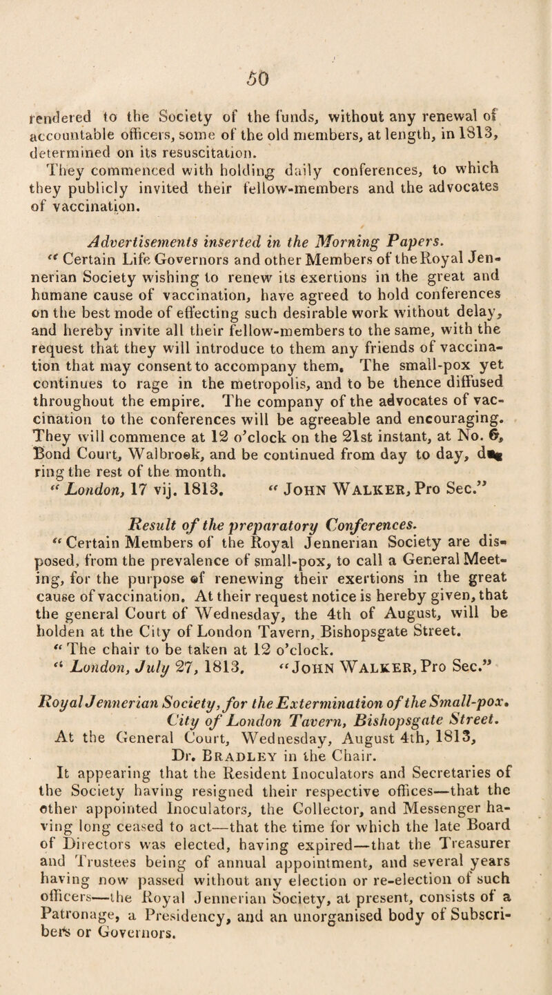 rendered to the Society of the funds, without any renewal of accountable officers, some of the old members, at length, in 1813, determined on its resuscitation. They commenced with holding daily conferences, to which they publicly invited their fellow-members and the advocates of vaccination. Advertisements inserted in the Morning Papers. (i Certain Life Governors and other Members of the Royal Jen- nerian Society wishing to renew its exertions in the great and humane cause of vaccination, have agreed to hold conferences on the best mode of effecting such desirable work without delay, and hereby invite all their fellow-members to the same, with the request that they will introduce to them any friends of vaccina¬ tion that may consent to accompany them. The small-pox yet continues to rage in the metropolis, and to be thence diffused throughout the empire. The company of the advocates of vac¬ cination to the conferences will be agreeable and encouraging. They will commence at 12 o'clock on the 21st instant, at No. Bond Court, Walbroek, and be continued from day to day, d«* ring the rest of the month. ** London, 17 vij. 1813. « John Walker, Pro Sec.” Result of the preparatory Conferences. t( Certain Members of the Royal Jennenan Society are dis¬ posed, from the prevalence of small-pox, to call a General Meet¬ ing, for the purpose ©f renewing their exertions in the great cause of vaccination. At their request notice is hereby given, that the general Court of Wednesday, the 4th of August, will be holden at the City of London Tavern, Bishopsgate Street. “ The chair to be taken at 12 o’clock. (i London, July 27, 1813. “John Walker, Pro Sec.” RoyalJennerian Society,for the Extermination of the Small-pox, City of London Tavern, Bishopsgate Street. At the General Court, Wednesday, August 4th, 1813, Dr. Bradley in the Chair. It appearing that the Resident Inoculators and Secretaries of the Society having resigned their respective offices—that the other appointed Inoculators, the Collector, and Messenger ha¬ ving long ceased to act—that the time for which the late Board of Directors was elected, having expired—that the Treasurer and Trustees being of annual appointment, and several years having now passed without any election or re-election of such officers—the Royal Jennerian Society, at present, consists of a Patronage, a Presidency, and an unorganised body of Subscri¬ bed or Governors.