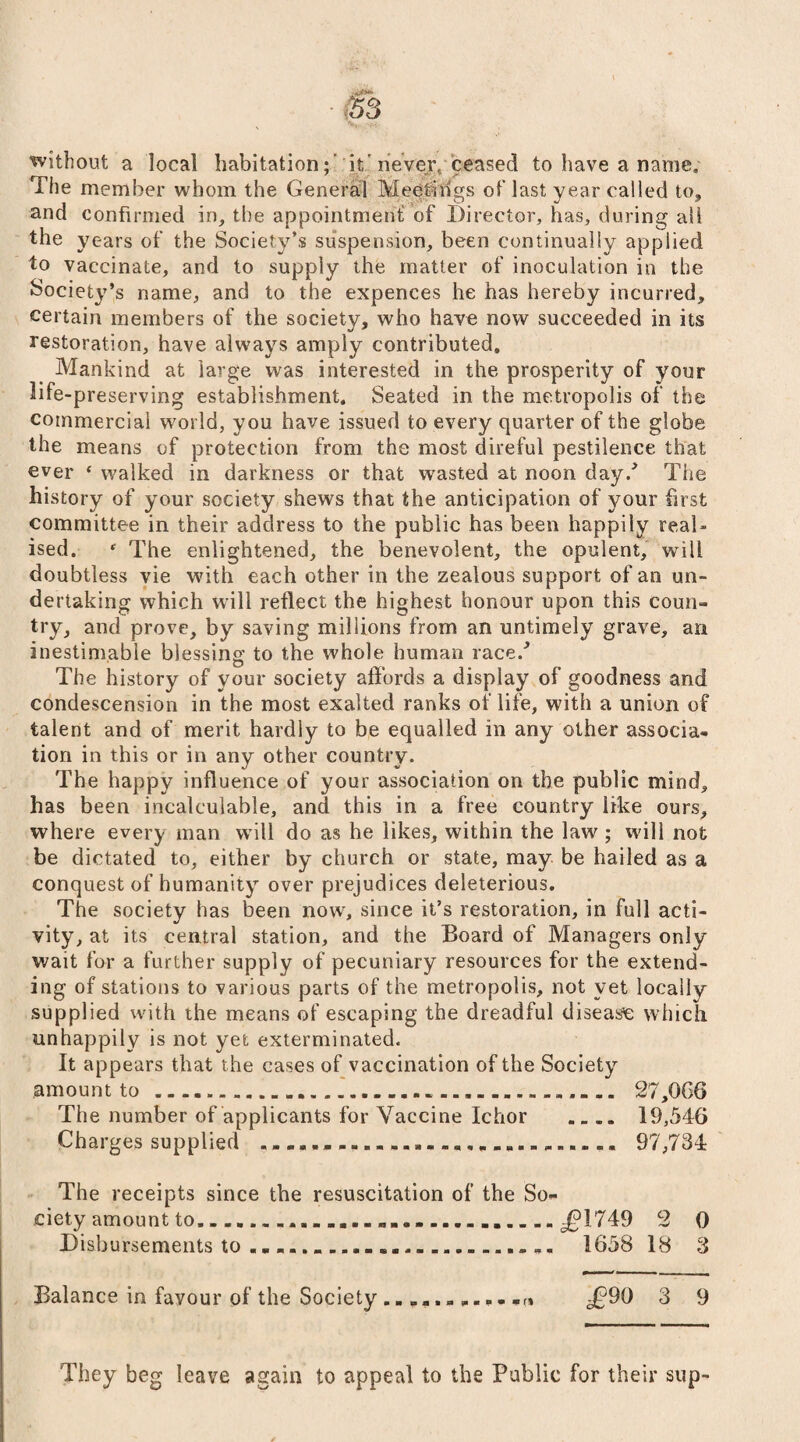without a local habitation;’ it'never, ceased to have a name. The member whom the General Meetliigs of’ last year called to, and confirmed in, the appointment’of Director, has, during all the years of the Society’s suspension, been continually applied to vaccinate, and to supply the matter of inoculation in the Society’s name, and to the expences he has hereby incurred, certain members of the society, who have now succeeded in its restoration, have always amply contributed. Mankind at large was interested in the prosperity of your life-preserving establishment. Seated in the metropolis of the commercial world, you have issued to every quarter of the globe the means of protection from the most direful pestilence that ever f walked in darkness or that wasted at noon day/ The history of your society shews that the anticipation of your first committee in their address to the public has been happily real¬ ised. * The enlightened, the benevolent, the opulent, will doubtless vie with each other in the zealous support of an un¬ dertaking which will reflect the highest honour upon this coun¬ try, and prove, by saving millions from an untimely grave, an inestimable blessing to the whole human race/ The history of your society affords a display of goodness and condescension in the most exalted ranks of life, with a union of talent and of merit hardly to be equalled in any other associa¬ tion in this or in any other country. The happy influence of your association on the public mind, has been incalculable, and this in a free country like ours, where every man will do as he likes, within the law; will not be dictated to, either by church or state, may be hailed as a conquest of humanity over prejudices deleterious. The society has been now, since it’s restoration, in full acti¬ vity, at its central station, and the Board of Managers only wait for a further supply of pecuniary resources for the extend¬ ing of stations to various parts of the metropolis, not yet locally supplied with the means of escaping the dreadful disease which, unhappily is not yet exterminated. It appears that the cases of vaccination of the Society amount to....... 27,066 The number of applicants for Vaccine Ichor .. 19,546 Charges supplied ...... 97,734 The receipts since the resuscitation of the So¬ ciety amount to...^1749 2 0 Disbursements to..... 1658 18 3 Balance in favour of the Society ......P... ^90 3 9 They beg leave again to appeal to the Public for their sup-