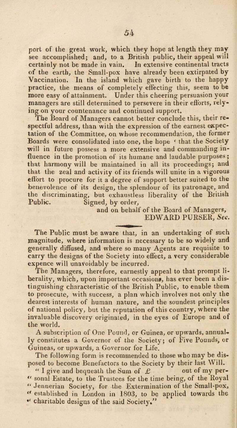 port of the great work, which they hope at length they may see accomplished; and, to a British public, their appeal will certainly not be made in vain. In extensive continental tracts of the earth, the Small-pox have already been extirpated by Vaccination. In the island which gave birth to the happy practice, the means of completely effecting this, seem to be more easy of attainment. Under this cheering persuasion your managers are still determined to persevere in their efforts, rely¬ ing on your countenance and continued support. The Board of Managers cannot better conclude this, their re¬ spectful address, than with the expression of the earnest expec¬ tation of the Committee, on whose recommendation, the former Boards were consolidated into one, the hope * that the Society will in future possess a more extensive and commanding in¬ fluence in the promotion of its humane and laudable purposes; that harmony will be maintained in all its proceedings; and that the zeal and activ ity of its friends will unite in a vigorous effort to procure for it a degree of support better suited to the benevolence of its design, the splendour of its patronage, and the discriminating, but exhaustless liberality of the British Public. Signed, by order, and on behalf of the Board of Managers, EDWARD PURSER, Sec. The Public must be aware that, in an undertaking of such magnitude, where information is necessary to be so widely and generally diffused, and where so many Agents are requisite to carry the designs of the Society into effect, a very considerable expence will unavoidably be incurred. The Managers, therefore, earnestly appeal to that prompt li¬ berality, which, upon important occasions, has ever been a dis¬ tinguishing characteristic of the British Public, to enable them to prosecute, with success, a plan which involves not only the dearest interests of human nature, and the soundest principles of national policy, but the reputation of this country, where the invaluable discovery originated, in the eyes of Europe and of the world. A subscription of One Pound, or Guinea, or upwards, annual¬ ly constitutes a Governor of the Society; of Five Pounds, or Guineas, or upwards, a Governor for Life. The following form is recommended to those who may be dis¬ posed to become Benefactors to the Society by their last Will.  I give and bequeath the Sum of £ out of my per- “ sonai Estate, to the Trustees for the time being, of the Royal “ Jennerian Society, for the Extermination of the Small-pox, <f established in London in 1803, to be applied towards the •f charitable designs of the said Society.”