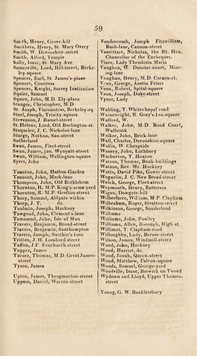 Smith, Henry, Grove-hill Smitliers, Ifeury, St. Mary Overy Smith, W. Devoushire-street Smith, Alfred, Temple Solly, Isaac, St. Mary Axe Somerville, Lord, Hill-street, Berke- ley-square Spencer, Earl, St. James’s-place Spencer, Countess Spencer, Knight, Surrey Institution Squire, Samuel Squire, John, M.D. Ely-place Slanged’, Christopher, M.D. St. Asaph, Viscountess, Berkeley-sq. Steel, Joseph, Trinity-square Stevenson, J. Russel-street St. Helens, Lord, Old Burlington-st. Stoqueler, J. C. Nicholas-lane Sturge, Nathan, Sun-street Sutherland Swan, James, Fleet-street Swan, James, jun. Wynyatt-street Swan, William, Welliugtou-square Syers, John Taunton, John, Hatton-Garden Tennant, John, Mark-lane Thompson, John, Old Bethlehem Thornton, H. M.P. King’s-arms-yard Thornton, R. M.P. Grafton-street Thorp, Samuel, Aldgate within Thorp, J. T. do. Toulmin, Joseph, Hackney Towgood, John, Clement’s-lane Townsend, John, Isle of Man Travers, Benjamin, Broad-street Travers, Benjamin, Southampton Travers, Joseph, Swithin’s-lane Tritton, J. H. Lombard street Tuffen, J.F. Fenchurch-street Tupper, James Turner, Thomas, M.D. Great Jasnes- street Tyson, James Upton, James, Throgmorton-street Uppom, Daniel, Warren-street Vandercomb, Joseph Fitzwillianij Bush-lane, Cannon-street Vansittart, Nicholas, the Rt. Hon. Chancellor of the Exchequer. Viner, Lady Theodosia Maria Vaughan, W. Dunster-court, Minc¬ ing-lane Vaughan, Henry, M.D Curzon-st. Vaux, George, Austin Friars Vaux, Robert, Spital-square Vaux, Joseph, Duke.-street Vyner, Lady Wabling, T. Whitechapel road Wainewright, R. Gray’s-Inn-square Walford, W. W'alker, John, M.D. Bond Court, Walbrook Walker, John, Brick-lane Wall, Charles, Devonshire-square Wallis, W. Cheapside Wansey, John, Lothbury Warburton, T, Hoxton Watson, Thomas, Bank-buildings Watson, Rev. Mr. Hackney Watts, David Pike, Gower-street Weguelin, J. C. New Broad-street Welch, George, Fleet-street Weymouth, Henry, Battersea Wigan, Dowgate-hill Wilberforce, William, M.P. Clapham Wilbraham, Roger, Stratton-street Wilkinson, George, Sunderland Williams Williams, John, Poultry Williams, Allen, Borough, Higb-st, Willimot, T. Clapham-road Willoughby, Lady, Berner-street Wilson, James, Windmill-street ; Wood, John, Hackney Wood, Harriot, do. Wood, Jonah, Queen-street Wood, Matthew, Falcon-square Woods, Samuel, George-yard Woodville, Isaac, Berwick on Tweed SWydown and Lloyd, Upper Thames- street J Young, G. W. Bucklersbury