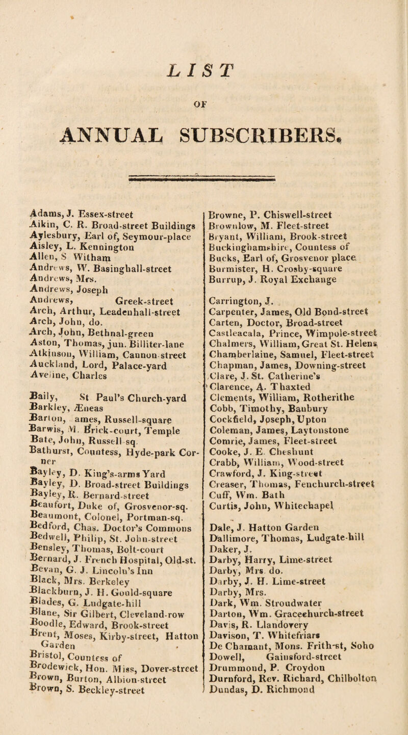 % LIST OF ANNUAL SUBSCRIBERS. Adams, J. Essex-street Aikin, C. R. Broad-street Buildings Aylesbury, Earl of, Seymour-place Aisley, L. Kennington Allen, S Witharn Andrews, W. Basinghall-street Andrews, Mrs. Andrews, Joseph Andrews, Greek-street Arch, Arthur, Leadenhall-street Arch, John, do. Arch, John, Bethnal-green Aston, Thomas, jun. Billiter-lane Atkinson, William, Cannon street Auckland, Lord, Palace-yard Aveiine, Charles Baily, St Paul’s Church-yard Barkley, .ZEneas Barion, ames, Russell-square Barwis, :V|, Rrick-court, Temple Bate, John, Russell sq Bathursr, Countess, Hyde-park Cor¬ ner Bayley, D. King’s-arms Yard ®ayiey, D. Broad-street Buildings Bayley, R. Bernard-street Beaufort, Duke of, Grosvenor-sq. Beaumont, Colonel, Portman-sq. Bedford, Chas. Doctor’s Commons Bedwell, Philip, St. John-street Bensley, Thomas, Bolt-court Bernard, J. French Hospital, Gld-st. Bevan, G. J. Lincoln’s Inn Black, Mrs. Berkeley Blackburn, J. H. Gould -square Blades, G. Ludgate-hill Blane, Sir Gilbert, Cleveland-row Boodle, Edward, Brook-street Brent, Moses, Kirby-slreet, Hatton Garden Bristol, Countess of Brodewjck, Hon. Miss, Dover-street rown, Burton, Albion-street Brown, S. Beckley-street Browne, P. Chiswell-street Brownlow, M. Fleet-street Bryant, William, Brook-street Buckinghamshire, Countess of Bucks, Earl of, Grosvenor place Burmister, H. Croshy-square Burrup, J. Royal Exchange Carrington, J. Carpenter, James, Old Bond-street Carten, Doctor, Broad-street Castleacala, Prince, Wimpole-street Chalmers, William, Great St. Helens Chamberlaine, Samuel, Fleet-street Chapman, James, Downing-street Clare, J.St. Catherine’s 'Clarence, A* Thaxted Clements, William, Rotherithe Cobb, Timothy, Banbury Cockfield, Joseph, Upton Coleman, James, Laytonstone Comrie, James, Fleet-street Cooke, J. E. Cheshunt Crabb, Wiliiatn, Wood-street Crawford, J. King-stre«t Creaser, Thomas, Fenchurcli-street Cuff, Wm. Bath Curtis, John, Whitechapel Dale, J. Hatton Garden Dallimore, Thomas, Ludgate-hill Daker, J. Darby, Harry, Lime-street Darby, Mrs do. Darby, J. H. Lime-street Darby, Mrs. Dark, Wm. Stroudwater Darton, Wm. Graceehurch-street Davis, R. Llandovery Davison, T. Whitefriars De Chaiuant, Mons. Frith-st, Soho Dowell, Gainsford-street Drummond, P. Croydon Durnford, Rev. Richard, Chilbolton Dundas, D. Richmond