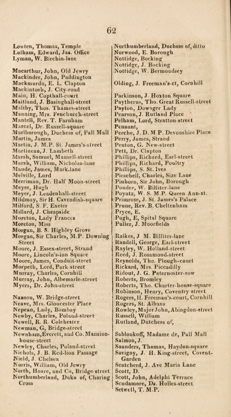 Lowten, Thomas, Temple Lulham, Edward, Jas. Office Lyman, W. Birchin-lane Macarthur, John, Old Jewry Mackinder, John, Paddington Mackmurdo, E. L. Clapton Mackintosh, J. City-road Main, H. Copthall-court Maitland, J. Basinghall-street Maltby, Thos. Thames-street Manning, Mrs. Fenchurch-street Mantell, Rev. T. Farnham Marcel, Dr. Russell-square Marlborough, Duchess of, Pall Mall Martin, James Martin, J. M.P. St. James’s-street Martineau,J. Lambeth Marsh, Samuel, Mausell-street Marsh, Willia m, Nicholas-lane Maude, James, Mark-lane Melville, Lord Merriman, Dr. Half Moon-street Meyer, Hugh Meyer, J. Leadenball-street Mildmay, SirH. Cavendish-square Milford, S. F. Exeter Millard, J. Cheapside Moreton, Lady Frances Moreton, Miss Morgan, B. S. Highley Grove Morgan, Sir Charles, M.P. Downing Street Moore, J. Essex-street, Strand Moore, Lincoln’s-inn Square Moore, James, Conduit-street Morpeth, Lord, Park-street Murray, Charles, Cornhill Murray, John, Albemarle-street Myers, Dr. John-street Naason, W. Bridge-street Neave, Mrs. Gloucester Place Nepean, Lady, Bombay Newby, Charles, Poland-street Newell, R. R. Colchester Newman, G, Bridge-street Newnham,Everett, and Co. Mansion- house-street Newley, Charles, Poland-street Nichols, J. B. Red-lion Passage Nield, J. Chelsea Norris, William, Old Jewry North, Hoare, and Co, Bridge-street Northumberland, Duko of, Charing Cross Northumberland, Duchess of,ditto Norwood, E. Borough Nottidge, Booking Nottidge, J. Booking Nottidge, W. Bermondsey Olding, J. Freeman’s-ct, Cornhill Parkinson, J. Hoxton Square Paytherus, Tho. Great Russell-slreet Payton, Dowager Lady Pearson, J. Rutland Place Pelham, Lord, Stratton street Pennant, Perche, J. D. M.P. Devonshire Place Perry, James, Strand Penton, G. New-street Pett, Dr. Clapton Phillips, Richard, Earl-street Phillips, Richard, Poultry Phillips, S. St. Ives Pieschell, Charles, Size Lane Pinhorn, Sir John, Borough Ponder, W. Billiter-lane Poyntz, W. S. M.P. Queen Ann-st. Primrose, J. St. James’s Palace Prune, Rev. B. Cheltenham Pryce, E. Pugh, E, Spital Square Puller, J. Moorfields Raikes, J M. Billiter-lane Randeli, George, Earl-street Rayley, W. Holland-street Reed, J. Rosamond-street Reynolds, Tho. Plough-court Rickard, Mrs. Piccadilly Ridout, J. G. Paternoster-row Roberts, Bromley Roberts, Tho. Charter-house-square Robinson, Henry, Coventry street Rogers, H. Freeman’s-court, Cornhill Rogers, St. Albans Rowley, Major John, Abingdon-street Russell, William Rutland, Dutchess of, Sabloukoff, Madame de, Pall Mall Salmon, J. Saunders, Thomas, Haydon-square Savigny, J. H. King-street, Covent- Garden Scatcherd, J. Ave Maria Lane Scott, D. Scott, John, Adelplii Terrace Scudamore, Dr. Holles-street Setwell, T. M.P.