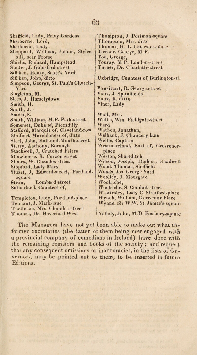 Sheffield, Lady, Privy Gardens Sherborne, Lord, Sherborne, Lady, Sheppard, William, Junior, Styles- hill, near Frome Shiells, Richard, Hampstead Shnter, J. Gainsford-street Siffken, Henry, Scott’s Yard Siff ken, John, ditto Simpson, George, St. Paul’s Church- Yard Singleton, M. Slees, J. Horselydown Smith, H. Smith, J. Smith, S. Smith, William, M.P. Park-street Somerset, Duke of, Piccadilly Stafford, Marquis of, Cleveland-row Stafford, Marchioness of, ditto Steel, John, Bull-and-Mouth-street Sterry, Authony, Borough Stockwell, J, Crutched Friars Stouehouse, R, Curzon-street Stones, W. Chandos-street Stopford, Lady Mary Stuart, J, Edward-street, Portland- square Styan, Lombard-street Sutherland, Countess of, Templeton, Lady, Portland-place Tennant, J. Mark-lane Theliuson, Mrs. Chandos-street Thomas, Dr. Haverford West Thompson, J Portman-square Thompson, Mrs. ditto Th omas, IL L. Leicesier-place Tierney, George, M.P. Tod, George, Touray, M.P. London-street Turner, Dr. Charlotte-street Uxbridge, Countess of, Burlington-st, Vansittart, R. George.street Vaux, J. Spitalfields Vaux, R. ditto Yiner, Lady Wall, Mrs. Wall is, Win, Fieldgate-street Ward Wathen, Jonathan, Welbank, J. Chancery-lane Wellis, Captain Westmoreland, Earl of, Grosvenor- place Weston, Shoreditch Wilson, Joseph, High-st, Shadweil Wood, Thomas, Sheffield Woods, Jos. George Yard Woolley, J. Moorgate W'oolriche, Woolriche, S. Conduit-street Wrottesley, Lady C. Stratford-place Wynch, William, Grosvenor Place Wynne, Sir W.W. St. J amesVsquare Yelloly, John, M.D. Finsbury-square The Managers have not yet been able to make out what the former Secretaries (the latter of them being now engaged with a provincial company of comedians in Ireland) have done with the remaining registers and books of the society ; and request that any consequent amissions or inaccuracies, in the lists of Go¬ vernors, may be pointed out to them, to be inserted in future Editions.