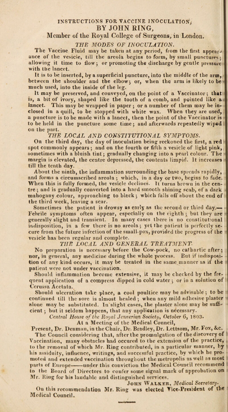 INSTRUCTIONS FOR VACCINE INOCULATION, BY JOHN RING, Member of the Royal College of Surgeons, in London. THE MODES OF INOCULATION. The Vaccine Fluid may be taken at any period, from the first appear^ ance of the vesicle, till the areola begins to form, by small punctures^ allowing it time to flow 5 or promoting the discharge by gentle pressure with the lancet. It is to be inserted, by a superficial puncture, into the middle of the arm, between the shoulder and the elbow; or, when the arm is likely to be much used, into the inside of the leg. It may be preserved, and conveyed, on the point of a Vaccinator; thatl is, a bit of ivory, shaped like the tooth of a comb, and pointed like ait lancet. This may be wrapped in paper; or a number of them may be in¬ closed in a quill, to be stopped with white wax. When they are used, a puncture is to be made with a lancet, then the point of the Vaccinator is to be held in the puncture some time; and afterwards repeatedly wipedI; on the part. THE LOCAL AND CONSTITUTIONAL SYMPTOMS. On the third day, the day of inoculation being reckoned the first, a red spot commonly appears; and on the fourth or fifth a vesicle of light pink, sometimes with a bluish tint; gradually changing into a pearl colour. The margin is elevated, the centre depressed, the contents limpid. It increases till the tenth day. About the ninth, the inflammation surrounding the base spicads rapidly, and forms a circumscribed areola ; which, in a day or two, begins to fade. When this is fully formed, the vesicle declines. It turns brown in the cen¬ tre ; and is gradually converted into a hard smooth shining scab, of a dark mahogany colour, approaching to black; which falls off about the end of the third week, leaving a scar. Sometimes the patient is drowsy as early as the second or third day.— Febrile symptoms often appear, especially on the eighth; but they are !« generally slight and transient. In many cases there is no constitutional indisposition, in a few there is no areola; yet the patient is perfectly se¬ cure from the future infection of the small-pox, provided the progress of the h vesicle has been regular and complete. THE LOCAL AND GENERAL TREATMENT. No preparation is necessary before the Cow-pock, no cathartic after; nor, in general, any medicine during the whole process. But if indisposi¬ tion of any kind occurs, it may be treated in the same manner as if the patient were not under vaccination. Should inflammation become extensive, it may be checked by the fre¬ quent application of a compress dipped in cold water; or in a solution of Cerussa Acetata. Should ulceration take place, a cool poultice may he advisable ; to be 1 continued till the sore is almost healed ; when any mild adhesive plaster ' alone may be substituted. In slight cases, the plaster alone may be suffi¬ cient ; hut it seldom happens, that any application is necessary. Central House of the Royal Jerwerian Society, October 6, 1803. At a Meeting of the Medical Council, Present, Dr. Denman, in the Chair, Dr. Bradley, Dr. Lettsom, Mr. Fox, &c. The Council considering that, after the promulgation of the discovery of Vaccination, many obstacles had occured to the extension of the practice, to the removal of which Mr. Ring contributed, in a particular manner, by his assiduity, influence, writings, and successful practice, by which he pro¬ moted and extended vaccination throughout the metropolis as well as most parts of Europe-under this conviction the Medical Council recommend to the Board of Directors to confer some signal mark of approbation on Mr. Ring for his laudable and distinguished services. John Walker, Medical Secretary• On this recommendation Mr. Ring was elected Vice-President of the Medical Council.
