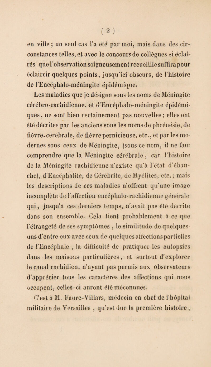 en ville ; un seul cas l’a été par moi, mais dans des cir- constances telles, et avec le concours de collègues si éclai¬ rés que l’observation soigneusement recueillie suffira pour éclaircir quelques points, jusqu’ici obscurs, de l’histoire de i’Encéphalo-méningite épidémique. Les maladies que je désigne sous les noms de Méningite cérébro-rachidienne, et d’Encéphaîo-méningite épidémi¬ ques, ne sont bien certainement pas nouvelles; elles ont été décrites par les anciens sous les noms de phrénésie, de fièvre-cérébrale, de fièvre pernicieuse, etc., et parles mo dernes sous ceux de Méningite, (sous ce nom, il ne faut comprendre que la Méningite cérébrale , car l’histoire de la Méningite rachidienne n’existe qu’à l’état d’ébau¬ che), d’Encéphafite, de Cérébrite, de Myélites, etc.; mais les descriptions de ces maladies n’offrent qu’une image incomplète de l’affection encéphale-rachidienne générale qui, jusqu’à ces derniers temps, n’avait pas été décrite dans son ensemble. Gela tient probablement à ce que l’étrangeté de ses symptômes , le similitude de quelques uns d’entre eux avec ceux de quelques affections partielles de l’Encéphale , la difficulté de pratiquer les autopsies dans les maisons particulières, et surtout d’explorer le canal rachidien, n’ayant pas permis aux observateurs d'apprécier tous les caractères des affections qui nous occupent, celles-ci auront été méconnues. C’est à M. Faure-Villars, médecin en chef de l’hôpital militaire de Versailles , qu’est due la première histoire,