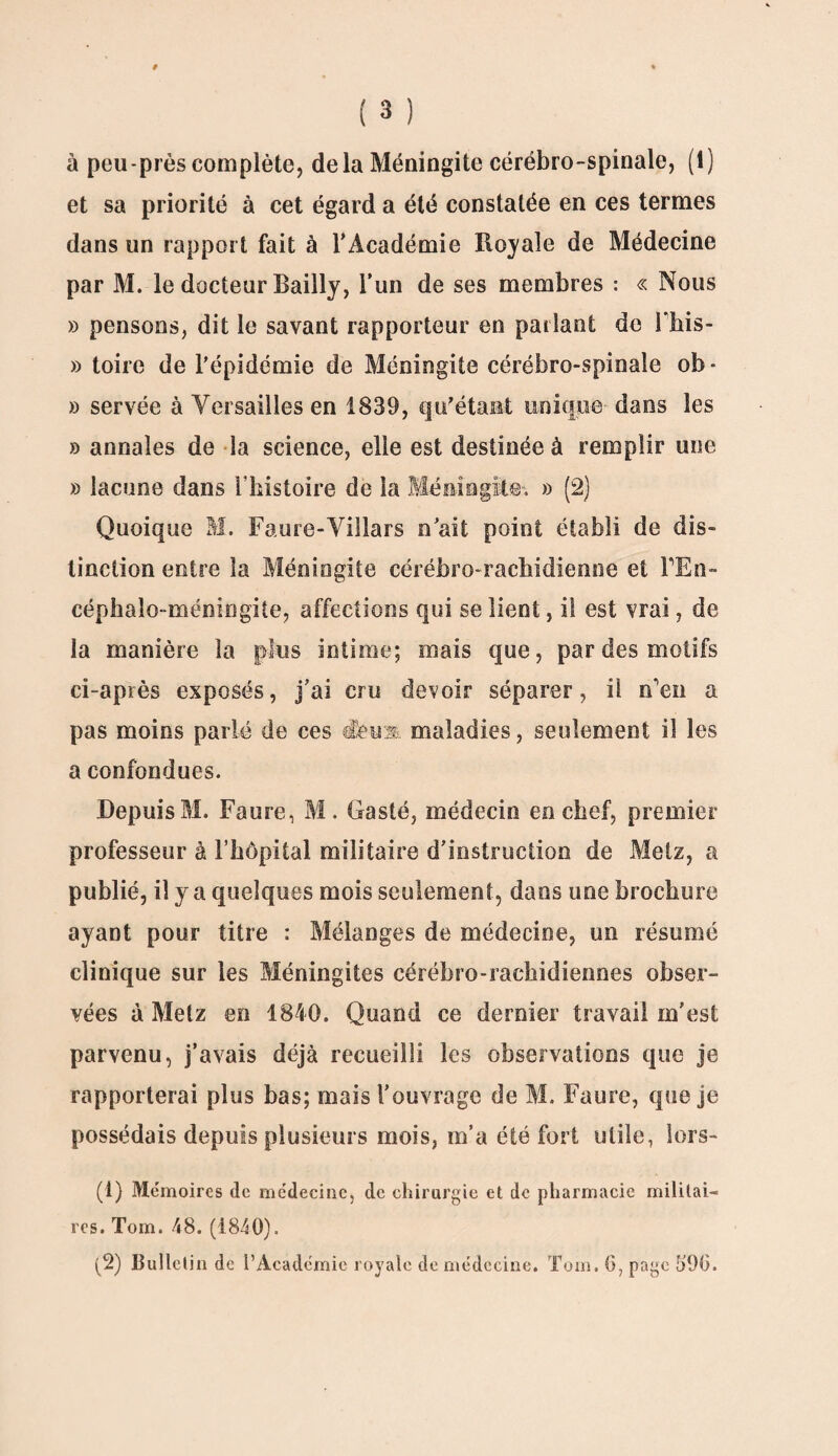 et sa priorité à cet égard a été constatée en ces termes dans un rapport fait à l’Académie Royale de Médecine par M. le docteur Bailly, l’un de ses membres : « Nous » pensons, dit le savant rapporteur en parlant de Fhis- » toire de l'épidémie de Méningite cérébro-spinale ob- » servée à Versailles en 1839, qu'étant unique dans les » annales de la science, elle est destinée à remplir une » lacune dans l’histoire de la Méningite. » (2) Quoique M. Faure-Villars n’ait point établi de dis¬ tinction entre la Méningite cérébro-rachidienne et BEn- céphaîo-méningite, affections qui se lient, il est vrai, de la manière la plus intime; mais que, par des motifs ci-après exposés, j’ai cru devoir séparer, il n'en a pas moins parlé de ces dewx maladies, seulement il les a confondues. Depuis M. Faure, M. Gasté, médecin en chef, premier professeur à l'hôpital militaire d’instruction de Metz, a publié, il y a quelques mois seulement, dans une brochure ayant pour titre : Mélanges de médecine, un résumé clinique sur les Méningites cérébro-rachidiennes obser¬ vées à Metz en 1840. Quand ce dernier travail m’est parvenu, j’avais déjà recueilli les observations que je rapporterai plus bas; mais l’ouvrage de M. Faure, que je possédais depuis plusieurs mois, m’a été fort utile, lors- (1) Mémoires de médecine, de chirurgie et de pharmacie militai¬ res. Tom. 48. (1840). (2) Bulletin de l’Académie royale de médecine. Tom. (3, page 590.