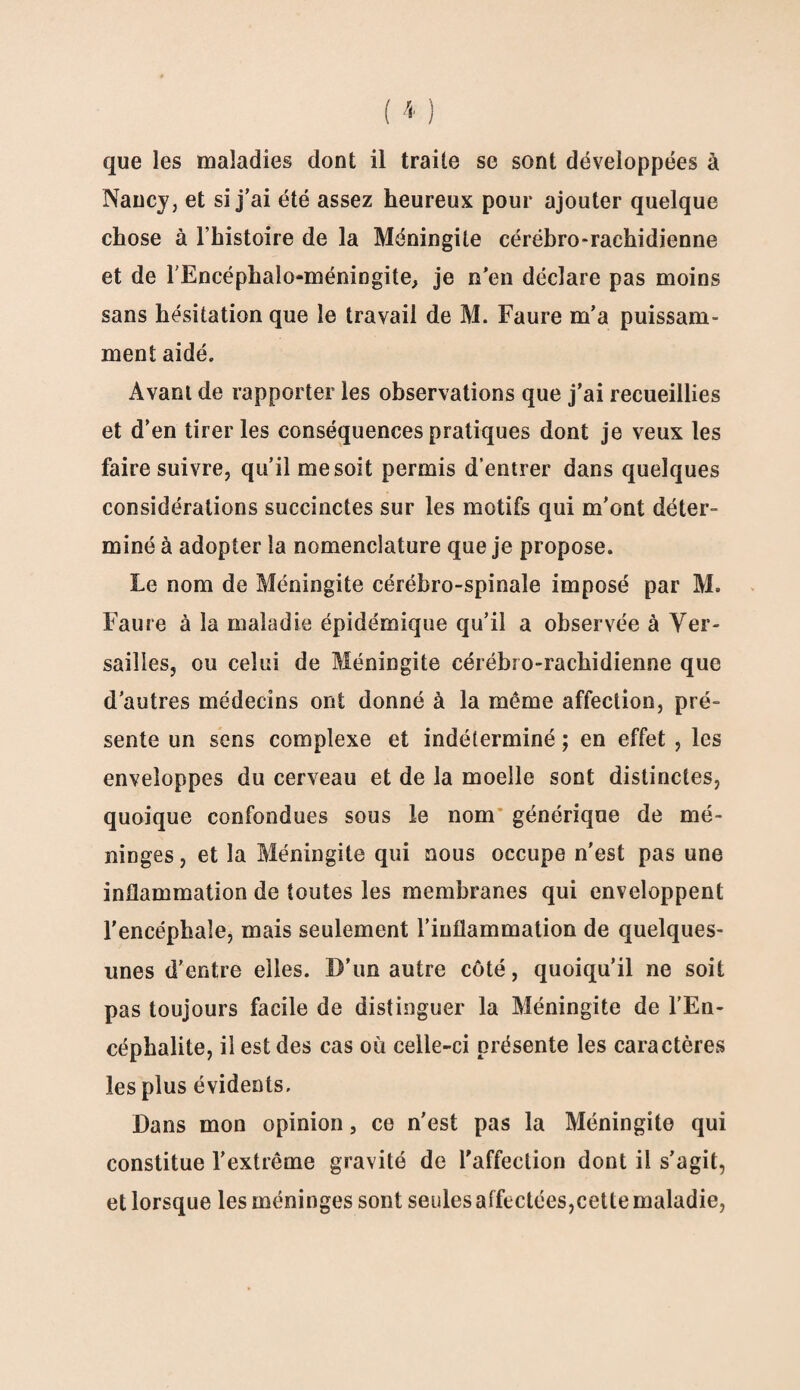 Nancy, et si j’ai été assez heureux pour ajouter quelque chose à l’histoire de la Méningite cérébro-rachidienne et de l’Encéphalo-méningite, je n’en déclare pas moins sans hésitation que le travail de M. Faure m’a puissam¬ ment aidé. Avant de rapporter les observations que j’ai recueillies et d’en tirer les conséquences pratiques dont je veux les faire suivre, qu’il me soit permis d’entrer dans quelques considérations succinctes sur les motifs qui m'ont déter¬ miné à adopter la nomenclature que je propose. Le nom de Méningite cérébro-spinale imposé par M. Faure à la maladie épidémique qu’il a observée à Ver¬ sailles, ou celui de Méningite cérébro-rachidienne que d’autres médecins ont donné à la même affection, pré¬ sente un sens complexe et indéterminé ; en effet , les enveloppes du cerveau et de la moelle sont distinctes, quoique confondues sous le nom générique de mé¬ ninges, et la Méningite qui nous occupe n'est pas une inflammation de toutes les membranes qui enveloppent l'encéphale, mais seulement l’inflammation de quelques- unes d’entre elles. D’un autre côté, quoiqu’il ne soit pas toujours facile de distinguer la Méningite de l’En¬ céphalite, il est des cas où celle-ci présente les caractères les plus évidents. Dans mon opinion, ce n’est pas la Méningite qui constitue l’extrême gravité de l'affection dont il s’agit, et lorsque les méninges sont seules affectées,cette maladie,