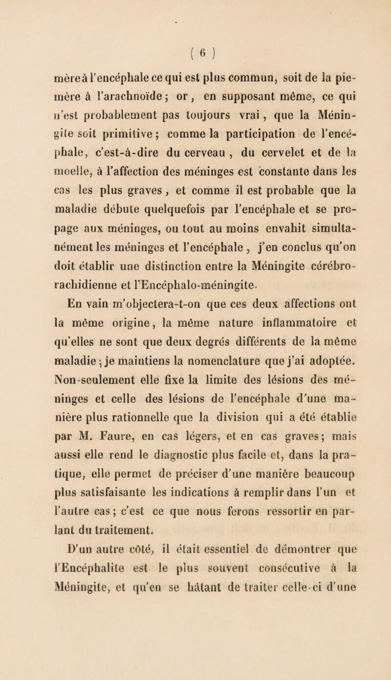 mère à l'encéphale ce qui est plus commun, soit de la pie- mère à l'arachnoïde ; or, en supposant même, ce qui n’est probablement pas toujours vrai, que la Ménin¬ gée soit primitive ; comme la participation de l’encé* phale, c’est-à-dire du cerveau , du cervelet et de la moelle, à l’affection des méninges est constante dans les cas les plus graves, et comme il est probable que la maladie débute quelquefois par l’encéphale et se pro¬ page aux méninges, ou tout au moins envahit simulta¬ nément les méninges et l’encéphale , j’en conclus qu’on doit établir une distinction entre la Méningite cérébro¬ rachidienne et FEncéphalo-méningite. En vain m’objectera-t-on que ces deux affections ont la même origine, la même nature inflammatoire et qu’elles ne sont que deux degrés différents de la même maladie \ je maintiens la nomenclature que j’ai adoptée. Non-seulement elle fixe la limite des lésions des mé¬ ninges et celle des lésions de l’encéphale d’une ma¬ nière plus rationnelle que la division qui a été établie par M. Faure, en cas légers, et en cas graves ; mais aussi elle rend le diagnostic plus facile et, dans la pra¬ tique, elle permet de préciser d’une manière beaucoup plus satisfaisante les indications à remplir dans l'un et l’autre cas ; c’est ce que nous ferons ressortir en par¬ lant du traitement. D’un autre côté, il était essentiel de démontrer que l’Encéphalite est le plus souvent consécutive à la Méningite, et qu’en se bâtant de traiter celle-ci d’une