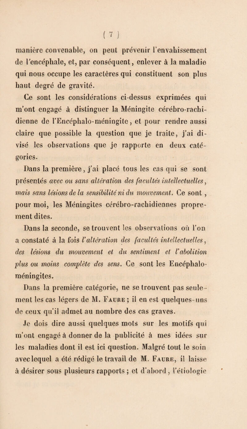 manière convenable, on peut prévenir l'envahissement de l'encéphale, et, par conséquent, enlever à la maladie qui nous occupe les caractères qui constituent son plus haut degré de gravité. Ce sont les considérations ci-dessus exprimées qui m’ont engagé à distinguer la Méningite cérébro-rachi¬ dienne de l’Encéphalo-méningite, et pour rendre aussi claire que possible la question que je traite, j’ai di¬ visé les observations que je rapporte en deux caté¬ gories. Dans la première, j’ai placé tous les cas qui se sont présentés avec ou sans altération des facultés intellectuelles, mais sans lésions de la sensibilité ni du mouvement. Ce sont , pour moi, les Méningites cérébro-rachidiennes propre¬ ment dites. Dans la seconde, se trouvent les observations où l'on a constaté à la fois l'altération des facultés intellectuelles, des lésions du mouvement et du sentiment et l'abolition plus ou moins complète des sens. Ce sont les Encéphale- méningites. Dans la première catégorie, ne se trouvent pas seule¬ ment les cas légers de M. Faure ; il en est quelques-uns de ceux qu’il admet au nombre des cas graves. Je dois dire aussi quelques mots sur les motifs qui m’ont engagé à donner de la publicité à mes idées sur les maladies dont il est ici question. Malgré tout le soin avec lequel a été rédigé le travail de M. Faure, i! laisse à désirer sous plusieurs rapports ; et d’abord , l’étiologie