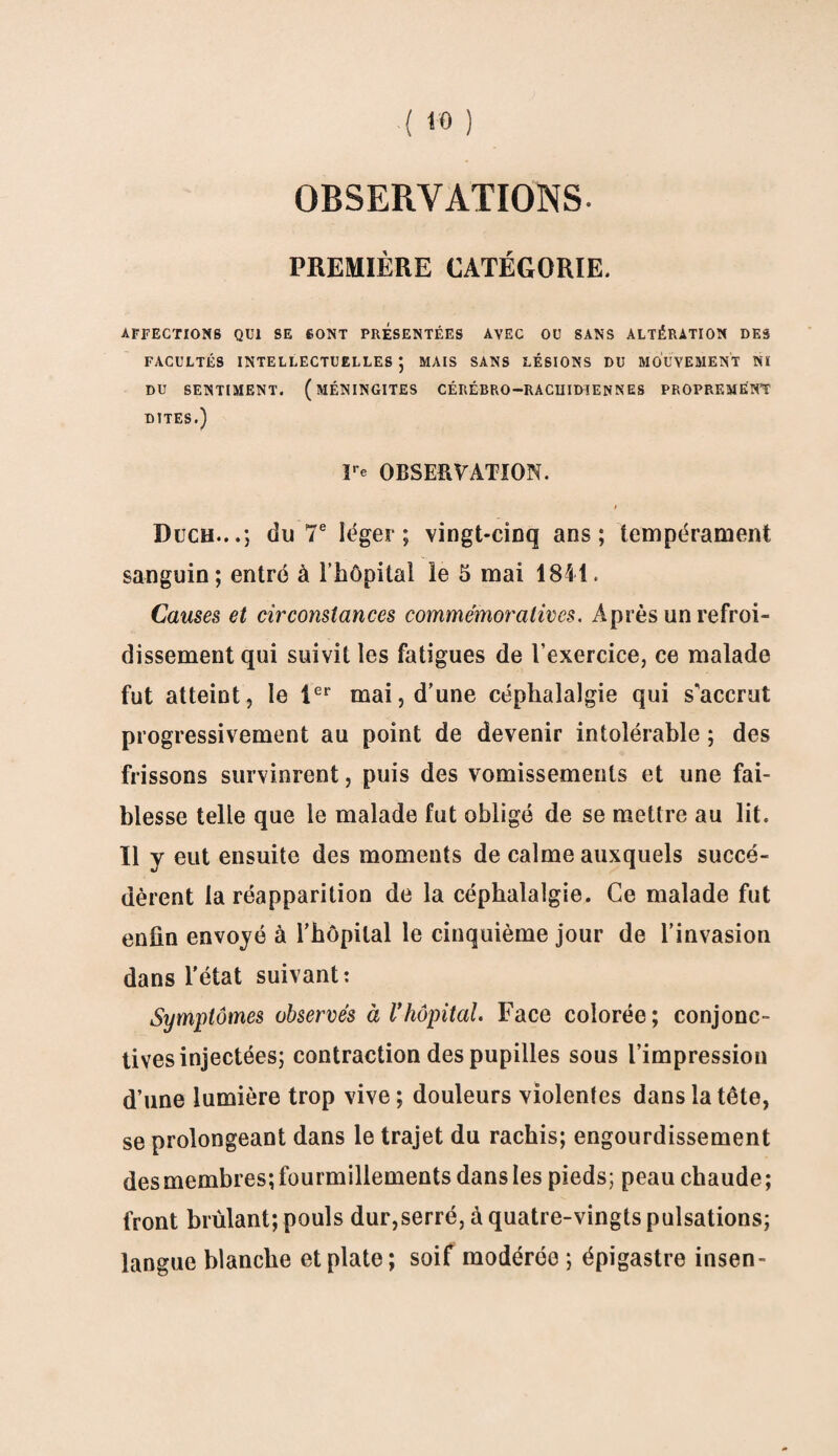 OBSERVATIONS. PREMIÈRE CATÉGORIE. AFFECTIONS QUI SE SONT PRESENTEES AVEC OU SANS ALTÉRATION DES FACULTÉS INTELLECTUELLES*, MAIS SANS LÉSIONS DU MOUVEMENT NI DU SENTIMENT. (MÉNINGITES CÉRÉBRO—RACHIDIENNES PROPREMENT DITES.) Fe OBSERVATION. Duch...; du 7e léger; vingt-cinq ans; tempérament sanguin; entré à l’hôpital le 5 mai 1841. Causes et circonstances commémoratives. Après un refroi¬ dissement qui suivit les fatigues de l’exercice, ce malade fut atteint, le 1er mai, d’une céphalalgie qui s'accrut progressivement au point de devenir intolérable ; des frissons survinrent, puis des vomissements et une fai¬ blesse telle que le malade fut obligé de se mettre au lit. Il y eut ensuite des moments de calme auxquels succé¬ dèrent la réapparition de la céphalalgie. Ce malade fut enfin envoyé à l’hôpital le cinquième jour de l’invasion dans l'état suivant: Symptômes observés à l'hôpital. Face colorée; conjonc¬ tives injectées; contraction des pupilles sous l’impression d’une lumière trop vive ; douleurs violentes dans la tête, se prolongeant dans le trajet du rachis; engourdissement des membres; fourmillements dans les pieds; peau chaude ; front brûlant; pouls dur,serré, à quatre-vingts pulsations; langue blanche et plate; soif modérée ; épigastre insen-