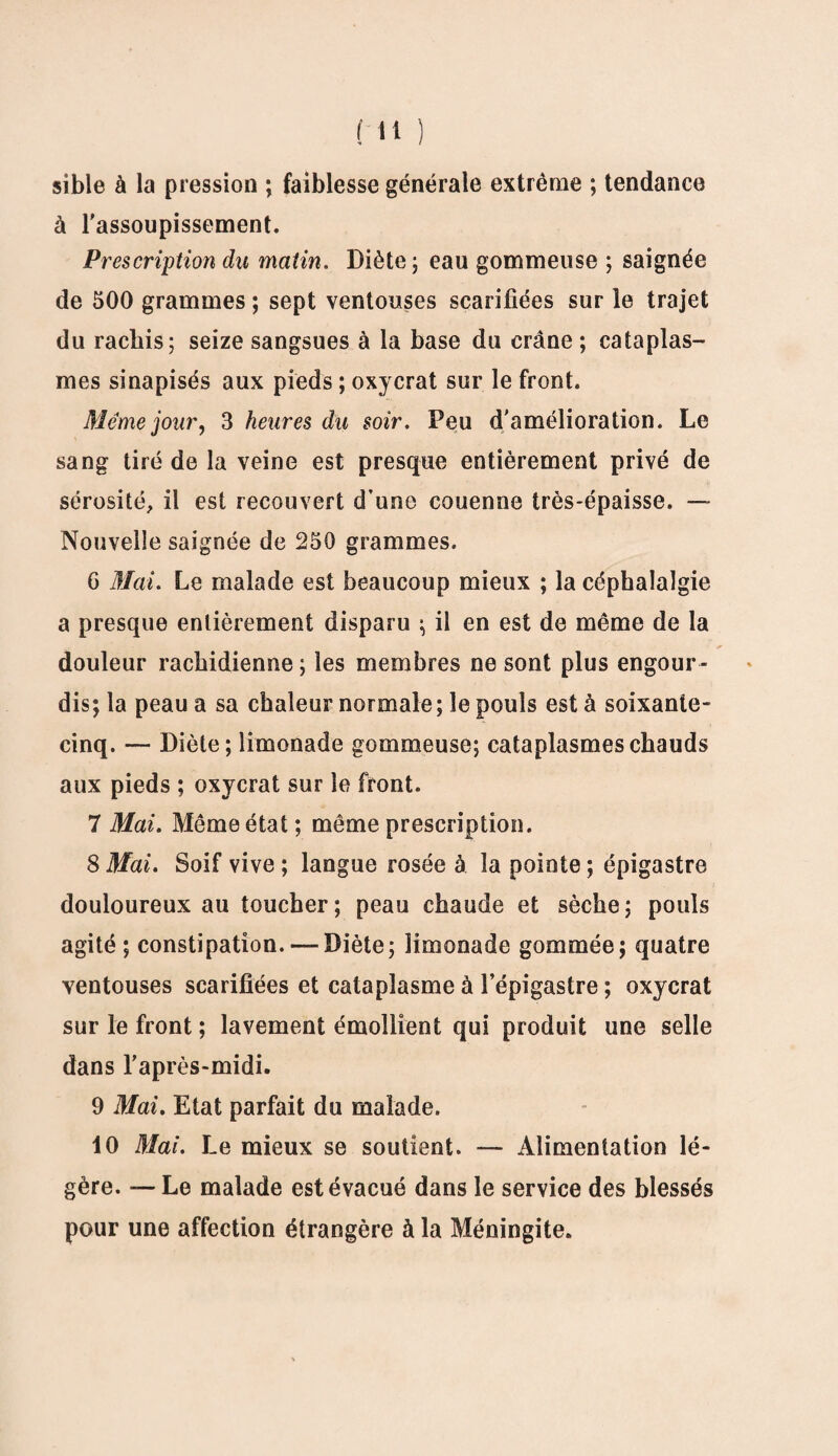 sible à la pression ; faiblesse générale extrême ; tendance à l'assoupissement. Prescription du matin. Diète; eau gommeuse ; saignée de 500 grammes ; sept ventouses scarifiées sur le trajet du rachis; seize sangsues à la base du crâne ; cataplas¬ mes sinapisés aux pieds ; oxycrat sur le front. Meme jour, 3 heures du soir. Peu d'amélioration. Le sang tiré de la veine est presque entièrement privé de sérosité, il est recouvert d’une couenne très-épaisse. — Nouvelle saignée de 250 grammes. G Mai. Le malade est beaucoup mieux ; la céphalalgie a presque entièrement disparu ; il en est de même de la douleur rachidienne; les membres ne sont plus engour¬ dis; la peau a sa chaleur normale; le pouls est à soixante- cinq. — Diète; limonade gommeuse; cataplasmes chauds aux pieds ; oxycrat sur le front. 7 Mai. Même état ; même prescription. 8 Mai. Soif vive ; langue rosée à la pointe ; épigastre douloureux au toucher; peau chaude et sèche; pouls agité ; constipation. — Diète; limonade gommée; quatre ventouses scarifiées et cataplasme à l’épigastre ; oxycrat sur le front ; lavement émollient qui produit une selle dans l’après-midi. 9 Mai. Etat parfait du malade. 10 Mai. Le mieux se soutient. — Alimentation lé¬ gère. — Le malade est évacué dans le service des blessés pour une affection étrangère à la Méningite.