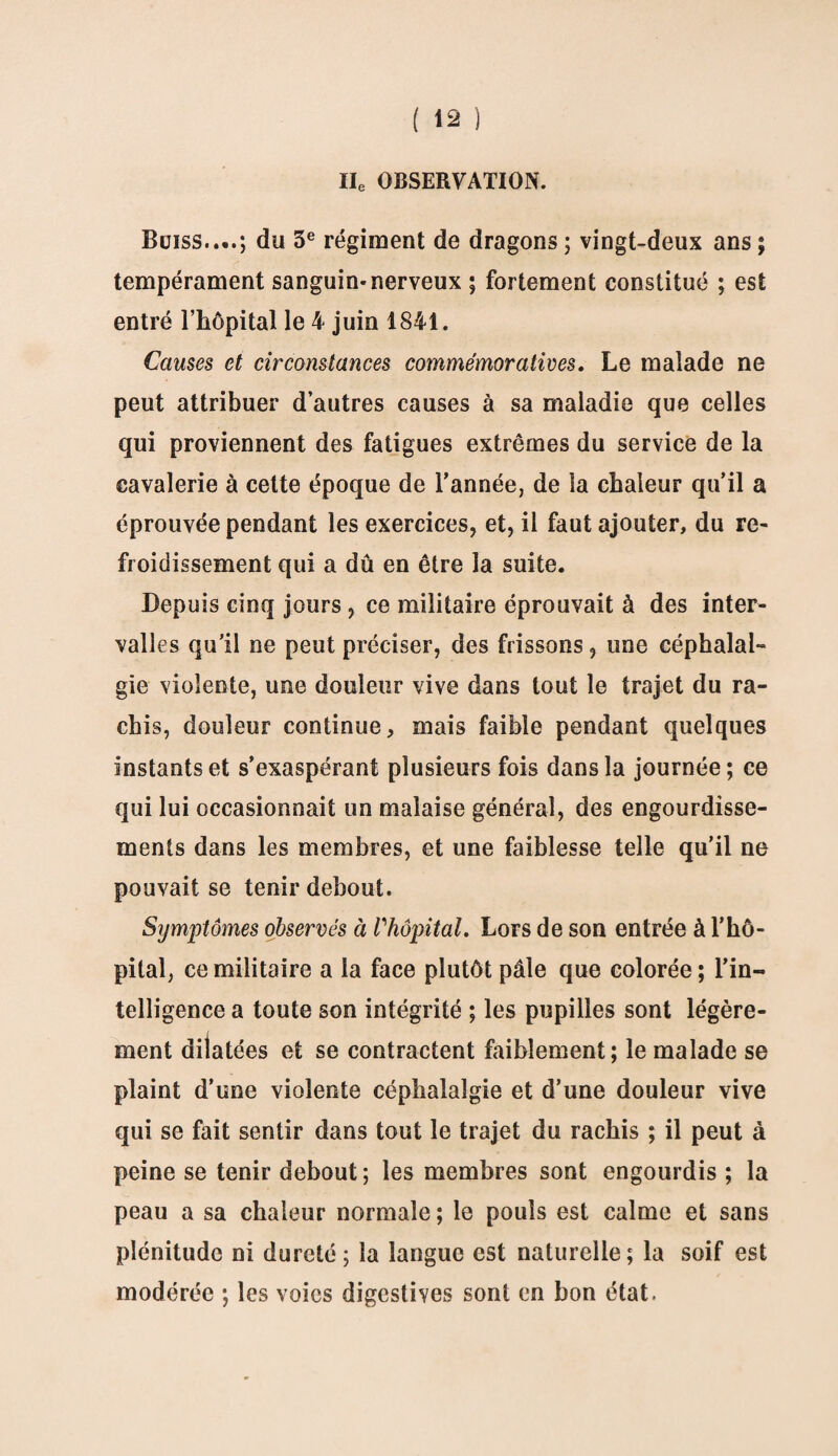 IIe OBSERVATION. Buiss....; du 3e régiment de dragons ; vingt-deux ans ; tempérament sanguin* nerveux ; fortement constitué ; est entré l’hôpital le 4 juin 1841. Causes et circonstances commémoratives. Le malade ne peut attribuer d’autres causes à sa maladie que celles qui proviennent des fatigues extrêmes du service de la cavalerie à cette époque de Tannée, de la chaleur qu’il a éprouvée pendant les exercices, et, il faut ajouter, du re¬ froidissement qui a dû en être la suite. Depuis cinq jours , ce militaire éprouvait à des inter¬ valles qu’il ne peut préciser, des frissons, une céphalal¬ gie violente, une douleur vive dans tout le trajet du ra¬ chis, douleur continue, mais faible pendant quelques instants et s’exaspérant plusieurs fois dans la journée ; ce qui lui occasionnait un malaise général, des engourdisse¬ ments dans les membres, et une faiblesse telle qu’il ne pouvait se tenir debout. Symptômes observés à Vhôpital. Lors de son entrée à l’hô¬ pital, ce militaire a la face plutôt pâle que colorée; l’in¬ telligence a toute son intégrité ; les pupilles sont légère¬ ment dilatées et se contractent faiblement; le malade se plaint d’une violente céphalalgie et d’une douleur vive qui se fait sentir dans tout le trajet du rachis ; il peut à peine se tenir debout; les membres sont engourdis ; la peau a sa chaleur normale ; le pouls est calme et sans plénitude ni dureté ; la langue est naturelle ; la soif est modérée ; les voies digestives sont en bon état.