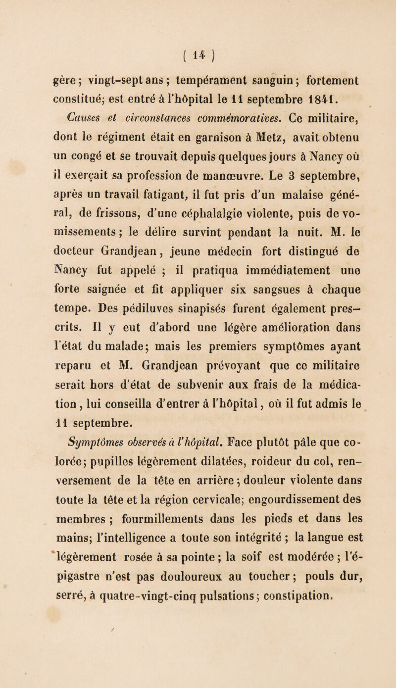 gère ; vingt-sept ans ; tempérament sanguin ; fortement constitué; est entré à l'hôpital le 11 septembre 1841. Causes et circonstances commémoratives. Ce militaire, dont le régiment était en garnison à Metz, avait obtenu un congé et se trouvait depuis quelques jours à Nancy où il exerçait sa profession de manœuvre. Le 3 septembre, après un travail fatigant, il fut pris d’un malaise géné¬ ral, de frissons, d’une céphalalgie violente, puis de vo¬ missements ; le délire survint pendant la nuit. M. le docteur Grandjean, jeune médecin fort distingué de Nancy fut appelé ; il pratiqua immédiatement une forte saignée et fit appliquer six sangsues à chaque tempe. Des pédiluves sinapisés furent également pres¬ crits. Il y eut d’abord une légère amélioration dans l’état du malade; mais les premiers symptômes ayant reparu et M. Grandjean prévoyant que ce militaire serait hors d’état de subvenir aux frais de la médica¬ tion , lui conseilla d’entrer à l’hôpital, où il fut admis le 11 septembre. Symptômes observés à Vhôpital. Face plutôt pâle que co¬ lorée; pupilles légèrement dilatées, roideur du col, ren¬ versement de la tête en arrière ; douleur violente dans toute la tête et la région cervicale; engourdissement des membres ; fourmillements dans les pieds et dans les mains; l’intelligence a toute son intégrité ; la langue est légèrement rosée à sa pointe ; la soif est modérée ; l’é¬ pigastre n’est pas douloureux au toucher ; pouls dur, serré, à quatre-vingt-cinq pulsations; constipation.