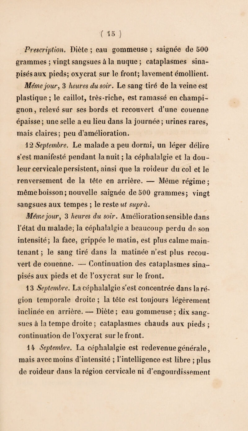 Prescription. Diète ; eau gommeuse ; saignée de 500 grammes ; vingt sangsues à la nuque ; cataplasmes sina- pisés aux pieds; oxycrat sur le front; lavement émollient. Même jour, 3 heures du soir. Le sang tiré de la veine est plastique ; le caillot, très-riche, est ramassé en champi¬ gnon, relevé sur ses bords et recouvert d'une couenne épaisse ; une selle a eu lieu dans la journée ; urines rares, mais claires; peu d’huiélioration. 12 Septembre. Le malade a peu dormi, un léger délire s’est manifesté pendant la nuit ; la céphalalgie et la dou¬ leur cervicale persistent, ainsi que la roideur du col et le renversement de la tête en arrière. — Même régime ; même boisson; nouvelle saignée de 500 grammes; vingt sangsues aux tempes ; le reste ut suprà. Même jour, 3 heures du soir. Amélioration sensible dans l’état du malade; la céphalalgie a beaucoup perdu de son intensité; la face, grippée le matin, est plus calme main- tenant ; le sang tiré dans la matinée n’est plus recou¬ vert de couenne. •— Continuation des cataplasmes sina- pisés aux pieds et de l’oxycrat sur le front. 13 Septembre. La céphalalgie s’est concentrée dans la ré¬ gion temporale droite ; la tête est toujours légèrement inclinée en arrière. — Diète ; eau gommeuse ; dix sang¬ sues à la tempe droite ; cataplasmes chauds aux pieds ; continuation de l'oxycrat sur le front. 14 Septembre. La céphalalgie est redevenue générale, mais avec moins d’intensité ; l’intelligence est libre ; plus de roideur dans la région cervicale ni d’engourdissement