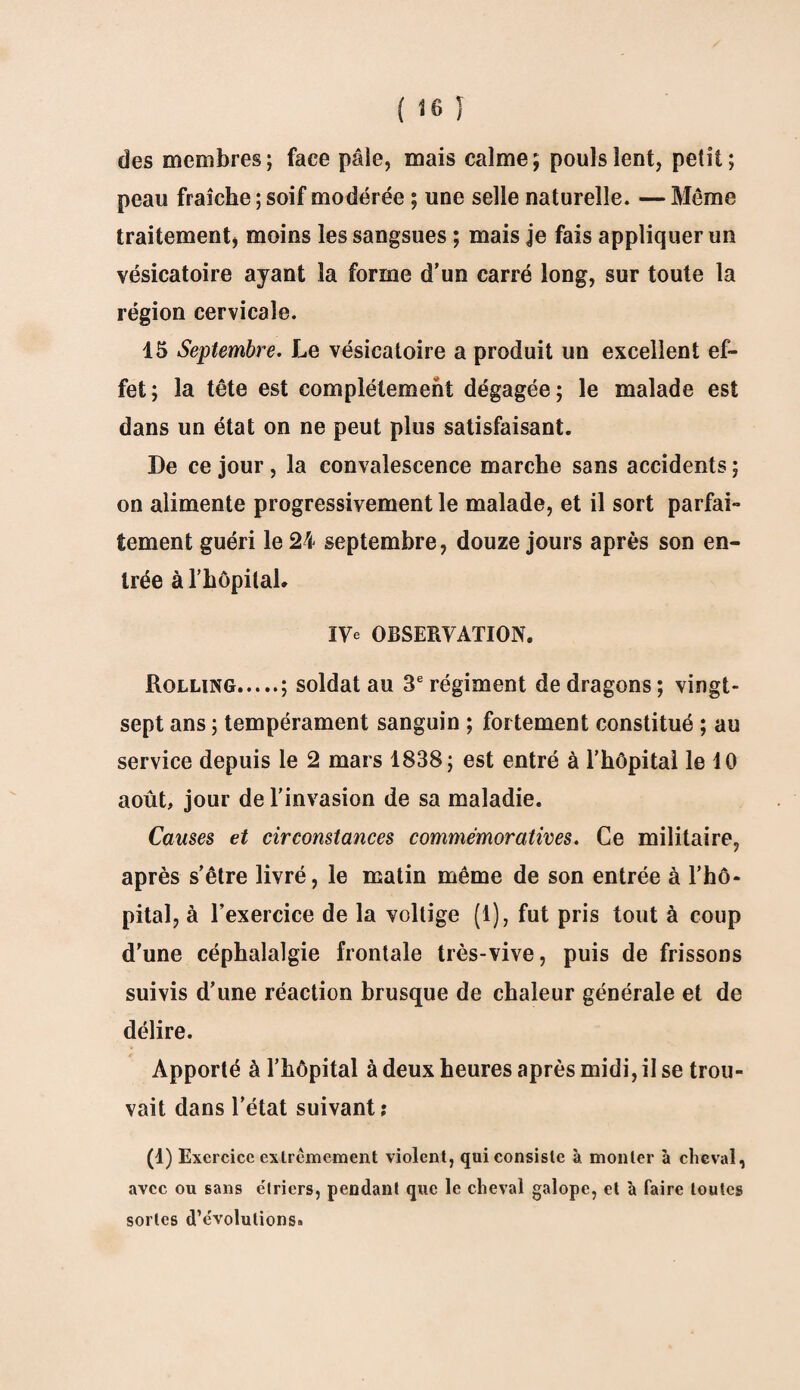 des membres; face pâle, mais calme; pouls lent, petit; peau fraîche ; soif modérée ; une selle naturelle. — Meme traitement, moins les sangsues ; mais je fais appliquer un vésicatoire ayant la forme d'un carré long, sur toute la région cervicale. 15 Septembre. Le vésicatoire a produit un excellent ef¬ fet; la tête est complètement dégagée; le malade est dans un état on ne peut plus satisfaisant. De ce jour , la convalescence marche sans accidents ; on alimente progressivement le malade, et il sort parfai¬ tement guéri le 24 septembre, douze jours après son en¬ trée à l’hôpitaL IVe OBSERVATION. Rolling.; soldat au 3e régiment de dragons ; vingt- sept ans ; tempérament sanguin ; fortement constitué ; au service depuis le 2 mars 1838; est entré à l’hôpital le 10 août, jour de l’invasion de sa maladie. Causes et circonstances commémoratives. Ce militaire, après s’être livré, le matin même de son entrée à l’hô¬ pital, à l’exercice de la voltige (1), fut pris tout à coup d'une céphalalgie frontale très-vive, puis de frissons suivis d’une réaction brusque de chaleur générale et de délire. Apporté à l’hôpital à deux heures après midi, il se trou¬ vait dans l’état suivant; (1) Exercice extrêmement violent, qui consiste à monter à cheval, avec ou sans étriers, pendant que le cheval galope, et à faire toutes sortes d’évolutions»