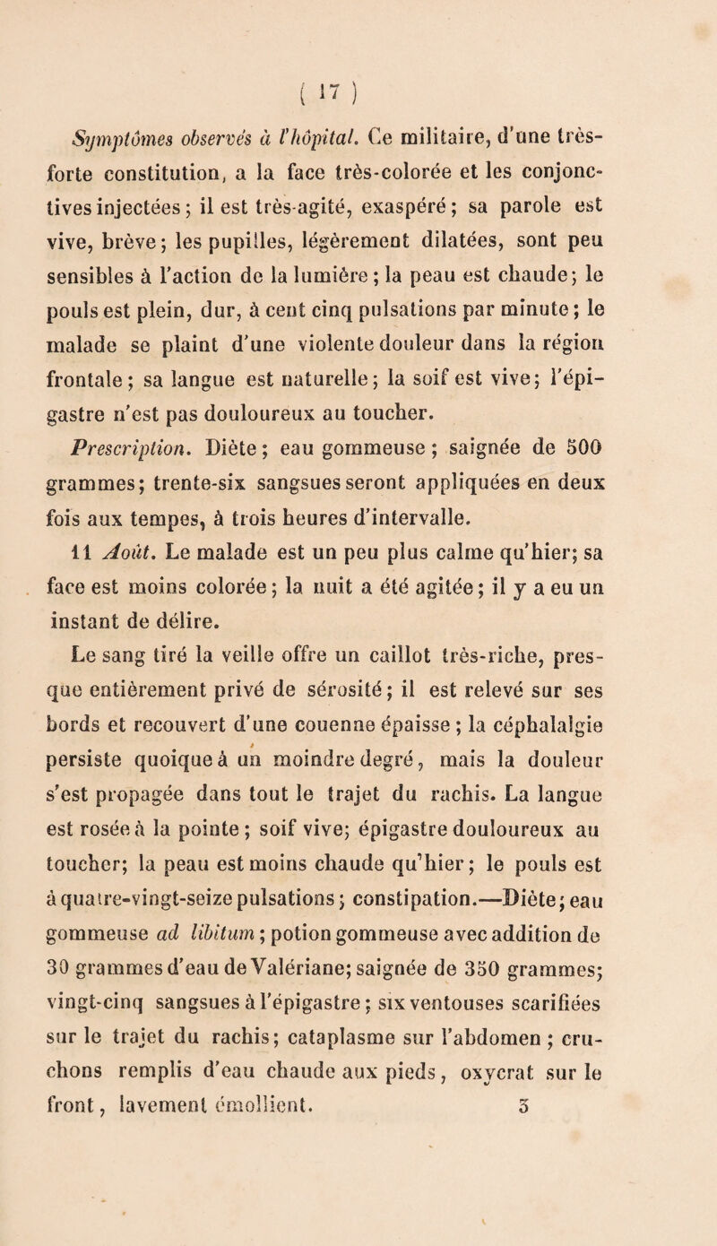 Symptômes observés à l'hôpital. Ce militaire, d’une très- forte constitution, a la face très-colorée et les conjonc¬ tives injectées ; il est très agité, exaspéré; sa parole est vive, brève; les pupilles, légèrement dilatées, sont peu sensibles à l’action de la lumière ; la peau est chaude; le pouls est plein, dur, à cent cinq pulsations par minute ; le malade se plaint d’une violente douleur dans la région frontale; sa langue est naturelle; la soif est vive; l’épi¬ gastre n'est pas douloureux au toucher. Prescription. Diète ; eau gommeuse ; saignée de 500 grammes; trente-six sangsues seront appliquées en deux fois aux tempes, à trois heures d’intervalle. 11 Août. Le malade est un peu plus calme qu’hier; sa face est moins colorée ; la nuit a été agitée ; il y a eu un instant de délire. Le sang tiré la veille offre un caillot très-riche, pres¬ que entièrement privé de sérosité; il est relevé sur ses bords et recouvert d’une couenne épaisse; la céphalalgie » persiste quoique à un moindre degré, mais la douleur s’est propagée dans tout le trajet du rachis. La langue est rosée à la pointe; soif vive; épigastre douloureux au toucher; la peau est moins chaude qu’hier ; le pouls est à quatre-vingt-seize pulsations ; constipation.—Diète; eau gommeuse ad libitum ; potion gommeuse avec addition de 30 grammes d’eau de Valériane; saignée de 350 grammes; vingt-cinq sangsues à l'épigastre ; six ventouses scarifiées sur le trajet du rachis; cataplasme sur l’abdomen ; cru¬ chons remplis d’eau chaude aux pieds, oxycrat sur le