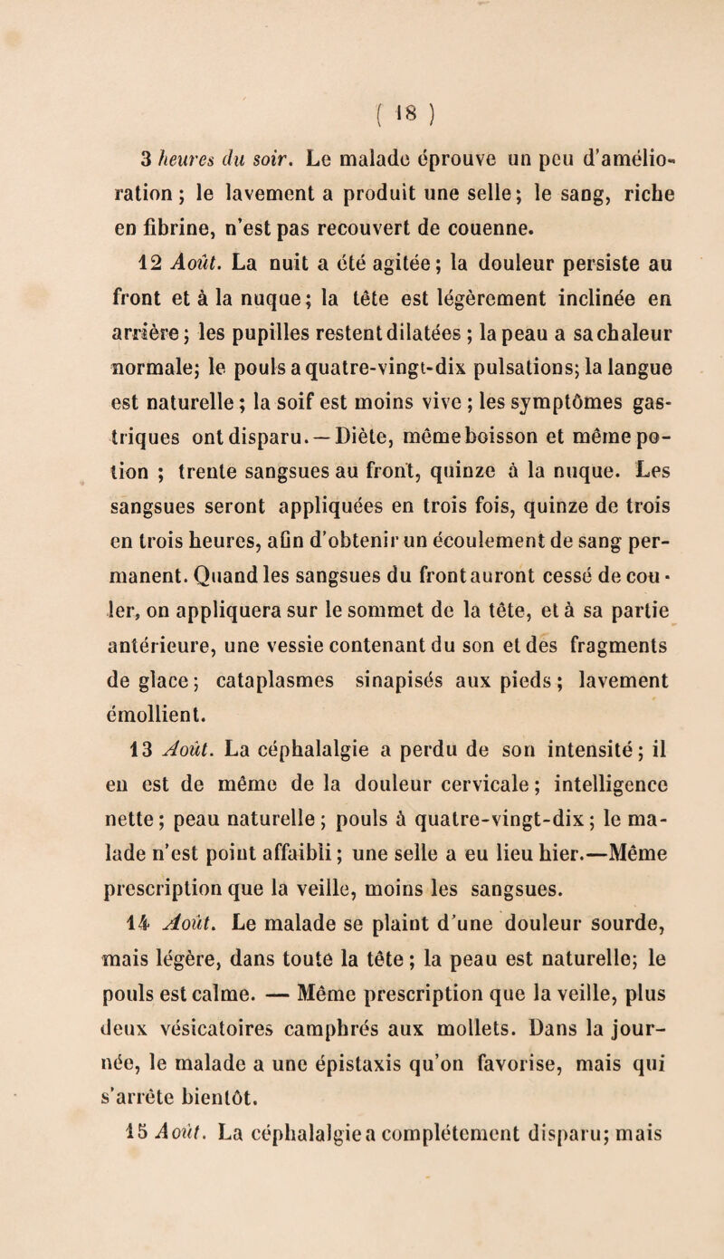 3 heures du soir. Le malade éprouve un peu d’amélio¬ ration ; le lavement a produit une selle; le sang, riche en fibrine, n’est pas recouvert de couenne. 12 Août. La nuit a été agitée; la douleur persiste au front et à la nuque; la tête est légèrement inclinée en arrière ; les pupilles restent dilatées ; la peau a sa chaleur normale; le pouls a quatre-vingt-dix pulsations; la langue est naturelle ; la soif est moins vive ; les symptômes gas¬ triques ont disparu. —Diète, même boisson et même po¬ tion ; trente sangsues au front, quinze à la nuque. Les sangsues seront appliquées en trois fois, quinze de trois en trois heures, aOn d’obtenir un écoulement de sang per¬ manent. Quand les sangsues du front auront cessé de cou * 1er, on appliquera sur le sommet de la tête, et à sa partie antérieure, une vessie contenant du son et des fragments déglacé; cataplasmes sinapisés aux pieds ; lavement émollient. 13 Août. La céphalalgie a perdu de son intensité; il en est de même de la douleur cervicale ; intelligence nette; peau naturelle; pouls à quatre-vingt-dix; le ma¬ lade n’est point affaibli ; une selle a eu lieu hier.—Même prescription que la veille, moins les sangsues. 14 Août. Le malade se plaint d’une douleur sourde, mais légère, dans toute la tête ; la peau est naturelle; le pouls est calme. — Même prescription que la veille, plus deux vésicatoires camphrés aux mollets. Dans la jour¬ née, le malade a une épistaxis qu’on favorise, mais qui s’arrête bientôt. 15 Août. La céphalalgiea complètement disparu; mais