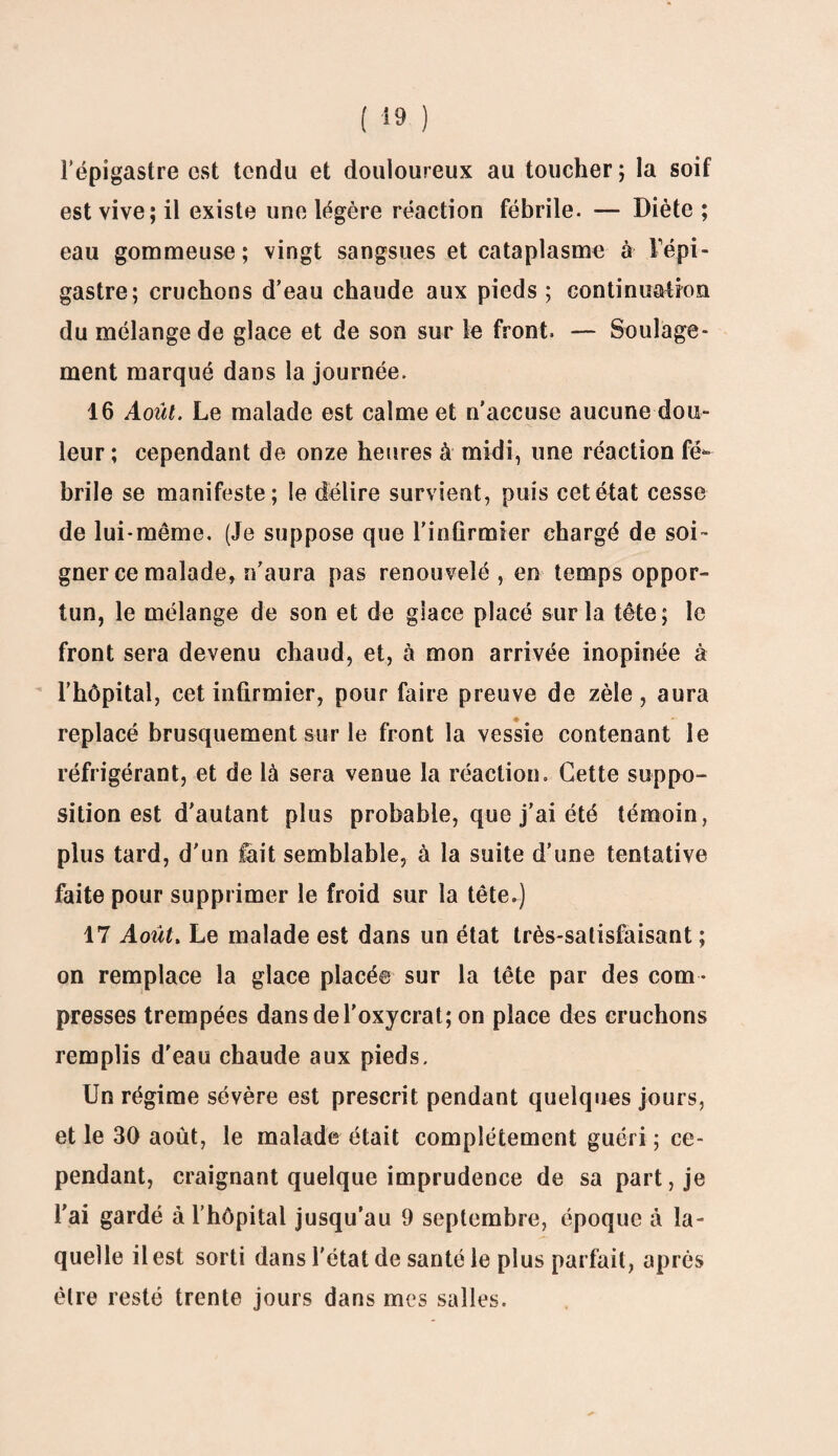 l’épigastre est tendu et douloureux au toucher ; la soif est vive; il existe une légère réaction fébrile. — Diète ; eau gommeuse; vingt sangsues et cataplasme à l'épi¬ gastre; cruchons d’eau chaude aux pieds ; continuation du mélange de glace et de son sur le front. — Soulage¬ ment marqué dans la journée. 16 Août. Le malade est calme et n’accuse aucune dou¬ leur ; cependant de onze heures à midi, une réaction fé¬ brile se manifeste; le délire survient, puis cet état cesse de lui-même. (Je suppose que l’infirmier chargé de soi¬ gner ce malade, n’aura pas renouvelé , en temps oppor¬ tun, le mélange de son et de glace placé sur la tête; le front sera devenu chaud, et, à mon arrivée inopinée à l’hôpital, cet infirmier, pour faire preuve de zèle, aura replacé brusquement sur le front la vessie contenant le réfrigérant, et de là sera venue la réaction. Cette suppo¬ sition est d’autant plus probable, que j’ai été témoin, plus tard, d’un fait semblable, à la suite d’une tentative faite pour supprimer le froid sur la tête.) 17 Août. Le malade est dans un état très-satisfaisant ; on remplace la glace placée sur la tête par des com ¬ presses trempées dansdel’oxycrat; on place des cruchons remplis d’eau chaude aux pieds. Un régime sévère est prescrit pendant quelques jours, et le 30 août, le malade était complètement guéri ; ce¬ pendant, craignant quelque imprudence de sa part, je l’ai gardé à l’hôpital jusqu’au 9 septembre, époque à la¬ quelle il est sorti dans l’état de santé le plus parfait, après être resté trente jours dans mes salles.