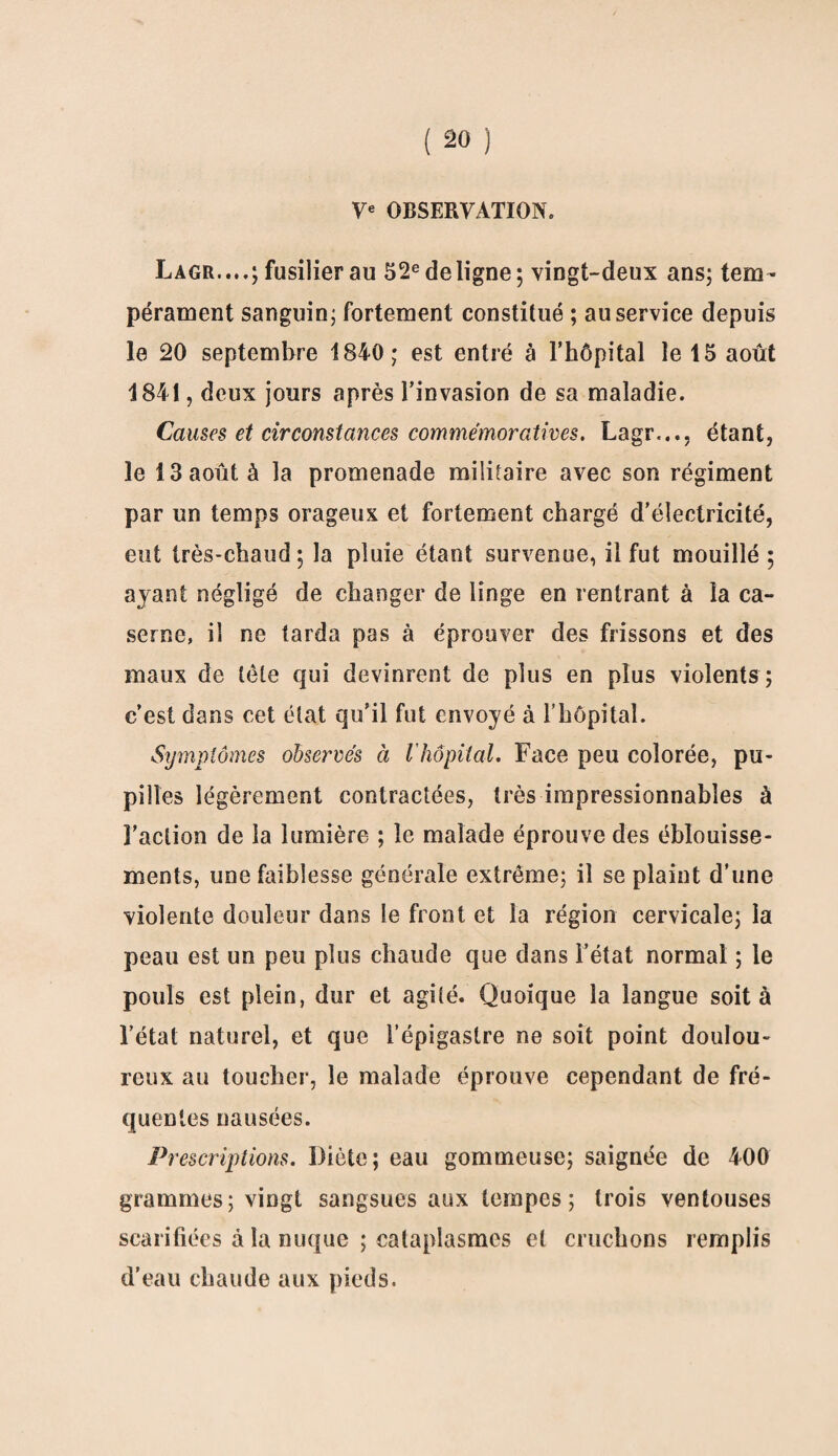 Ve OBSERVATION. Lagr....; fusilier au 52e de ligne; vingt-deux ans; tem¬ pérament sanguin; fortement constitué ; au service depuis le 20 septembre 1840; est entré à l’hôpital le 15 août 1841, deux jours après l’invasion de sa maladie. Causes et circonstances commémoratives. Lagr.,., étant, le 13 août à la promenade militaire avec son régiment par un temps orageux et fortement chargé d’électricité, eut très-chaud; la pluie étant survenue, il fut mouillé; ayant négligé de changer de linge en rentrant à la ca¬ serne, il ne tarda pas à éprouver des frissons et des maux de tète qui devinrent de plus en plus violents ; c’est dans cet état qu’il fut envoyé à l’hôpital. Symptômes observés à l hôpital. Face peu colorée, pu¬ pilles légèrement contractées, très impressionnables à l’action de la lumière ; le malade éprouve des éblouisse¬ ments, une faiblesse générale extrême; il se plaint d’une violente douleur dans le front et la région cervicale; la peau est un peu plus chaude que dans l’état normal ; le pouls est plein, dur et agité. Quoique la langue soit à l’état naturel, et que l’épigastre ne soit point doulou¬ reux au toucher, le malade éprouve cependant de fré¬ quentes nausées. Prescriptions. Diète; eau gommeuse; saignée de 400 grammes; vingt sangsues aux tempes; trois ventouses scarifiées à la nuque ; cataplasmes et cruchons remplis d’eau chaude aux pieds.