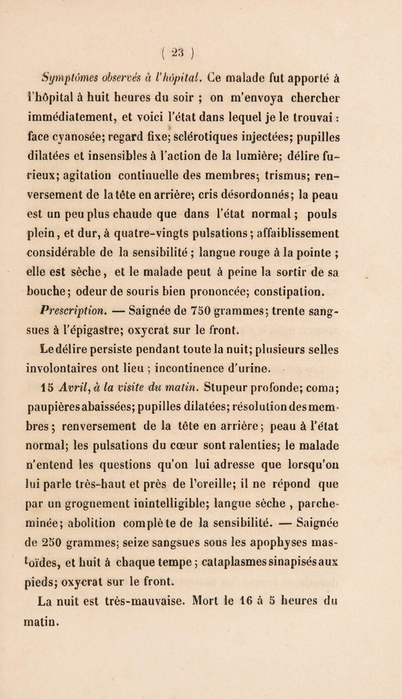 Symptômes observés à l’hôpital. Ce malade fut apporté à l’hôpital à huit heures du soir ; on m’envoya chercher immédiatement, et voici l'état dans lequel je le trouvai : face cyanosée; regard fixe; sclérotiques injectées; pupilles dilatées et insensibles à l’action de la lumière; délire fu¬ rieux; agitation continuelle des membres; trismus; ren¬ versement de la tête en arrière; cris désordonnés; la peau est un peu plus chaude que dans l’état normal ; pouls plein, et dur, à quatre-vingts pulsations; affaiblissement considérable de la sensibilité ; langue rouge à la pointe ; elle est sèche, et le malade peut à peine la sortir de sa bouche; odeur de souris bien prononcée; constipation. Prescription. — Saignée de 750 grammes; trente sang¬ sues à l’épigastre; oxycrat sur le front. Le délire persiste pendant toute la nuit; plusieurs selles involontaires ont lieu ; incontinence d'urine. 15 Avril, à la visite du matin. Stupeur profonde; coma; paupières abaissées; pupilles dilatées; résolution des mem¬ bres; renversement de la tête en arrière; peau à l’état normal; les pulsations du cœur sont ralenties; le malade n’entend les questions qu’on lui adresse que lorsqu’on lui parle très-haut et près de l’oreille; il ne répond que par un grognement inintelligible; langue sèche , parche¬ minée; abolition complète de la sensibilité. — Saignée de 250 grammes; seize sangsues sous les apophyses mas- toïdes, et huit à chaque tempe; cataplasmes sinapisés aux pieds; oxycrat sur le front. La nuit est très-mauvaise. Mort le 16 à 5 heures du matin.