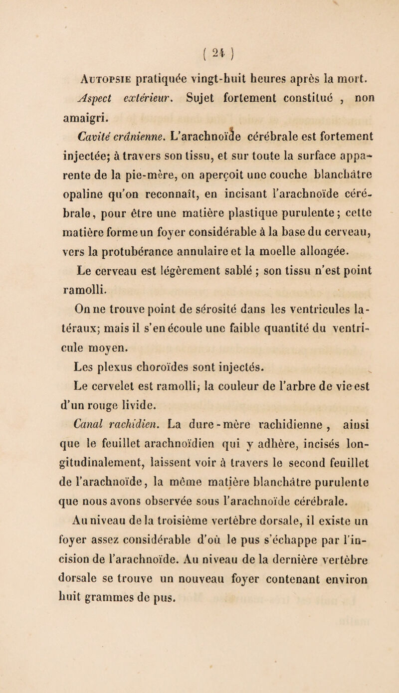 Autopsie pratiquée vingt-huit heures après la mort. Aspect extérieur. Sujet fortement constitué , non amaigri. Cavité crânienne. L’arachnoïâe cérébrale est fortement injectée; à travers son tissu, et sur toute la surface appa¬ rente de la pie-mère, on aperçoit une couche blanchâtre opaline qu’on reconnaît, en incisant l’arachnoïde céré¬ brale, pour être une matière plastique purulente ; cette matière forme un foyer considérable à la base du cerveau, vers la protubérance annulaire et la moelle allongée. Le cerveau est légèrement sablé ; son tissu n’est point ramolli. On ne trouve point de sérosité dans les ventricules la¬ téraux; mais il s’en écoule une faible quantité du ventri¬ cule moyen. Les plexus choroïdes sont injectés. Le cervelet est ramolli; la couleur de l'arbre de vieest d’un rouge livide. Canal rachidien. La dure-mère rachidienne, ainsi que le feuillet arachnoïdien qui y adhère, incisés lon¬ gitudinalement, laissent voir à travers le second feuillet de l’arachnoïde, la même matière blanchâtre purulente que nous avons observée sous l'arachnoïde cérébrale. Au niveau delà troisième vertèbre dorsale, il existe un loyer assez considérable d’où le pus s’échappe par l’in¬ cision de l’arachnoïde. Au niveau de la dernière vertèbre dorsale se trouve un nouveau foyer contenant environ huit grammes de pus.