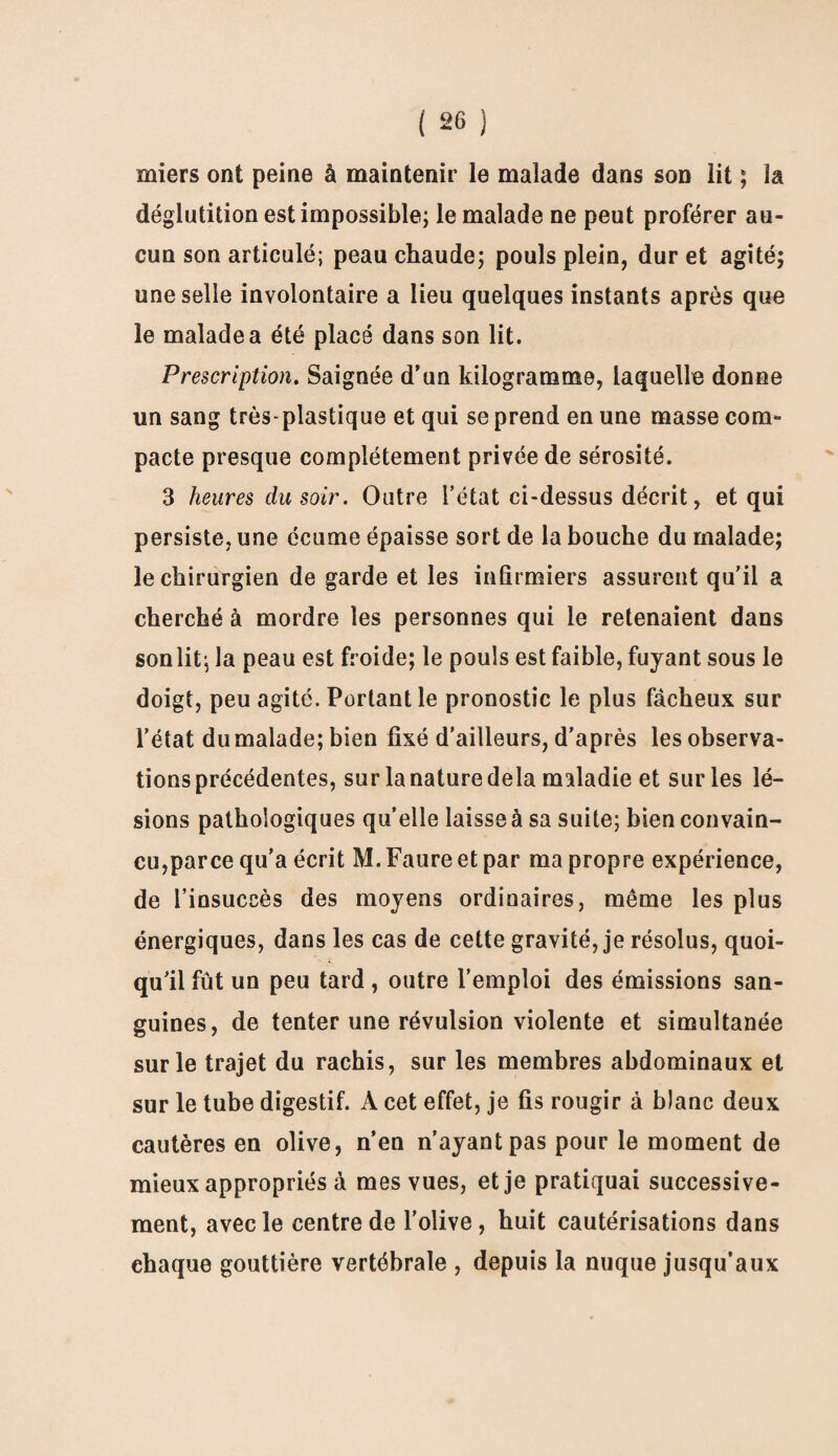 miers ont peine à maintenir le malade dans son lit ; la déglutition est impossible; le malade ne peut proférer au¬ cun son articulé; peau chaude; pouls plein, dur et agité; une selle involontaire a lieu quelques instants après que le malade a été placé dans son lit. Prescription. Saignée d’un kilogramme, laquelle donne un sang très-plastique et qui se prend en une masse com¬ pacte presque complètement privée de sérosité. 3 heures du soir. Outre l’état ci-dessus décrit, et qui persiste, une écume épaisse sort de la bouche du malade; le chirurgien de garde et les infirmiers assurent qu'il a cherché à mordre les personnes qui le retenaient dans sonlit; la peau est froide; le pouls est faible, fuyant sous le doigt, peu agité. Portant le pronostic le plus fâcheux sur l’état du malade; bien fixé d’ailleurs, d’après les observa¬ tions précédentes, sur la nature delà maladie et sur les lé¬ sions pathologiques quelle laisse à sa suite; bien convain¬ cu,parce qu’a écrit M. Faure et par ma propre expérience, de l’insuccès des moyens ordinaires, même les plus énergiques, dans les cas de cette gravité, je résolus, quoi- qu’il fût un peu tard , outre l’emploi des émissions san¬ guines, de tenter une révulsion violente et simultanée sur le trajet du rachis, sur les membres abdominaux et sur le tube digestif. A cet effet, je fis rougir à blanc deux cautères en olive, n’en n’ayant pas pour le moment de mieux appropriés à mes vues, et je pratiquai successive¬ ment, avec le centre de l'olive, huit cautérisations dans chaque gouttière vertébrale , depuis la nuque jusqu’aux