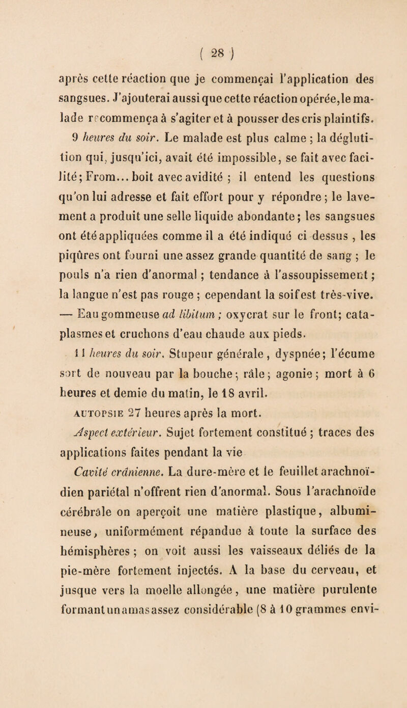 après cette réaction que je commençai l’application des sangsues. J’ajouterai aussi que cette réaction opérée,le ma¬ lade rrcommença à s’agiter et à pousser des cris plaintifs. 9 heures du soir. Le malade est plus calme ; la dégluti¬ tion qui, jusqu’ici, avait été impossible, se fait avec faci¬ lité ; From... boit avec avidité ; il entend les questions qu’on lui adresse et fait effort pour y répondre ; le lave¬ ment a produit une selle liquide abondante ; les sangsues ont été appliquées comme il a été indiqué ci dessus , les piqûres ont fourni une assez grande quantité de sang ; le pouls n’a rien d’anormal ; tendance à l'assoupissement ; la langue n'est pas rouge ; cependant la soif est très vive. —- Eau gommeuse ad libitum ; oxycrat sur le front; cata¬ plasmes et cruchons d’eau chaude aux pieds. Il heures du soir. Stupeur générale , dyspnée; l’écume sort de nouveau par la bouche; râle; agonie; mort à 6 heures et demie du matin, le 18 avril. autopsie 27 heures après la mort. Aspect extérieur. Sujet fortement constitué ; traces des applications faites pendant la vie Cavité crânienne. La dure-mère et le feuillet arachnoï¬ dien pariétal n’offrent rien d'anormal. Sous l'arachnoïde cérébrale on aperçoit une matière plastique, albumi¬ neuse ) uniformément répandue à toute la surface des hémisphères ; on voit aussi les vaisseaux déliés de la pie-mère fortement injectés. A la base du cerveau, et jusque vers la moelle allongée, une matière purulente formantunamasassez considérable (8 à 10 grammes envi-