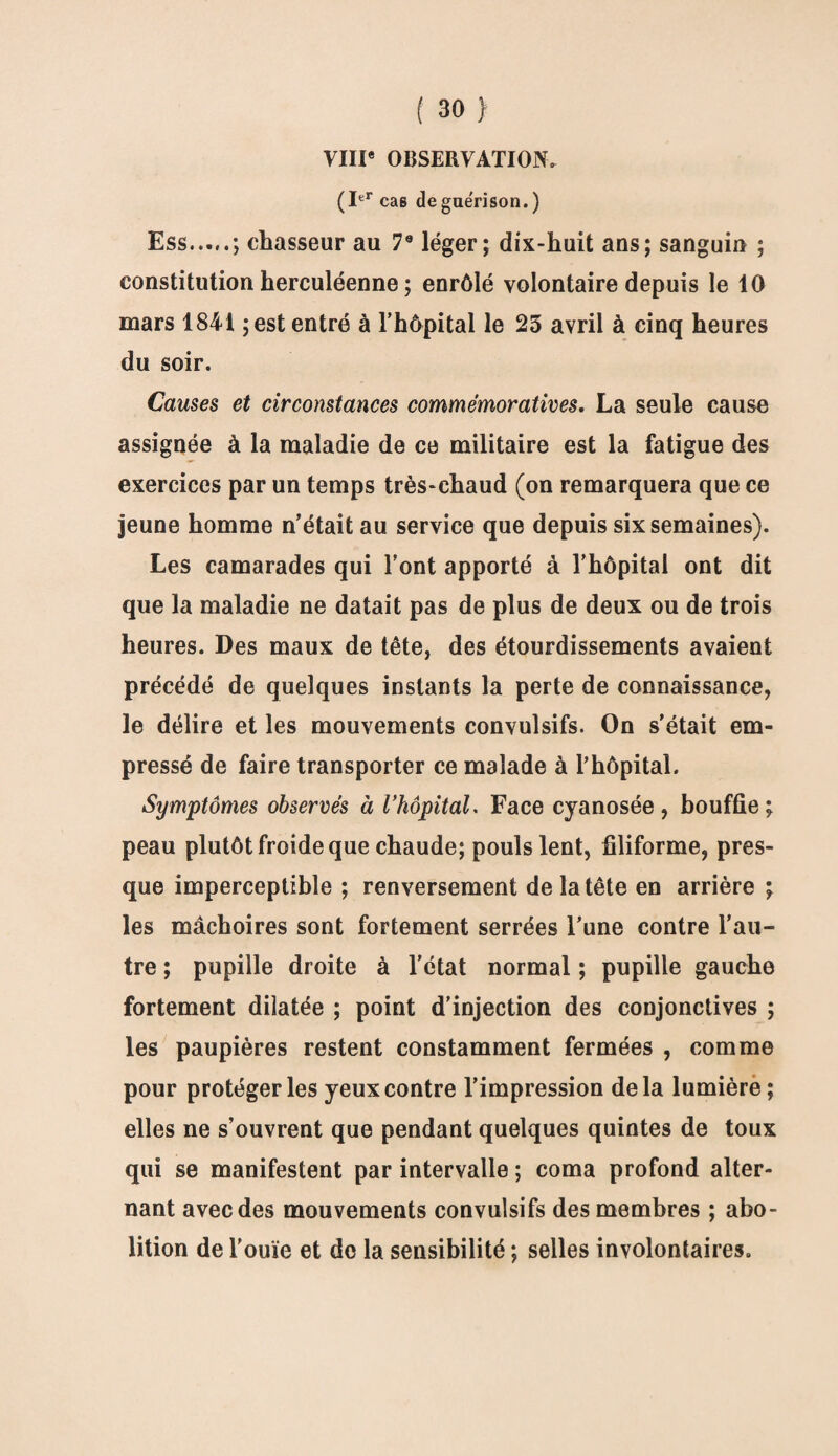 VIII* OBSERVATION, (Ier ca6 de guérison.) Ess.; chasseur au 7e léger; dix-huit ans; sanguin ; constitution herculéenne ; enrôlé volontaire depuis le 10 mars 1841 ;est entré à l’hôpital le 25 avril à cinq heures du soir. Causes et circonstances commémoratives. La seule cause assignée à la maladie de ce militaire est la fatigue des exercices par un temps très-chaud (on remarquera que ce jeune homme n’était au service que depuis six semaines). Les camarades qui l’ont apporté à l’hôpital ont dit que la maladie ne datait pas de plus de deux ou de trois heures. Des maux de tête, des étourdissements avaient précédé de quelques instants la perte de connaissance, le délire et les mouvements convulsifs. On s’était em¬ pressé de faire transporter ce malade à l’hôpital. Symptômes observés à VhôpitaL Face cyanosée, bouffie ^ peau plutôt froide que chaude; pouls lent, filiforme, pres¬ que imperceptible ; renversement de la tête en arrière ; les mâchoires sont fortement serrées l’une contre l’au¬ tre ; pupille droite à l'état normal ; pupille gauche fortement dilatée ; point d’injection des conjonctives ; les paupières restent constamment fermées , comme pour protéger les yeux contre l’impression delà lumière; elles ne s’ouvrent que pendant quelques quintes de toux qui se manifestent par intervalle ; coma profond alter¬ nant avec des mouvements convulsifs des membres ; abo¬ lition de l'ouïe et do la sensibilité ; selles involontaires.