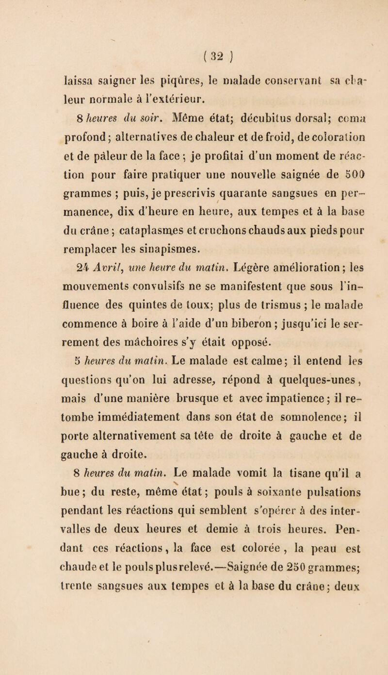 laissa saigner les piqûres, le malade conservant sa ci a* leur normale à l’extérieur. 8 heures du soir. Même état; décubitus dorsal; coma profond ; alternatives de chaleur et de froid, de coloration et de pâleur de la face ; je profitai d’un moment de réac¬ tion pour faire pratiquer une nouvelle saignée de 500 grammes ; puis, je prescrivis quarante sangsues en per¬ manence, dix d’heure en heure, aux tempes et à la base du crâne ; cataplasno.es et cruchons chauds aux pieds pour remplacer les sinapismes. 24 Avril, une heure du matin, Légère amélioration; ies mouvements convulsifs ne se manifestent que sous l'in¬ fluence des quintes de toux; plus de trismus ; le malade commence à boire à l’aide d’un biberon ; jusqu’ici le ser¬ rement des mâchoires s’y était opposé. 5 heures du matin. Le malade est calme; il entend ies questions qu’on lui adresse, répond à quelques-unes, mais d’une manière brusque et avec impatience ; il re¬ tombe immédiatement dans son état de somnolence; il porte alternativement sa tête de droite à gauche et de gauche à droite. 8 heures du matin. Le malade vomit la tisane qu’il a bue; du reste, même état; pouls à soixante pulsations pendant les réactions qui semblent s’opérer à des inter¬ valles de deux heures et demie à trois heures. Pen¬ dant ces réactions, la face est colorée , la peau est chaude et le pouls plus relevé.—Saignée de 250 grammes; trente sangsues aux tempes et à la base du crâne; deux