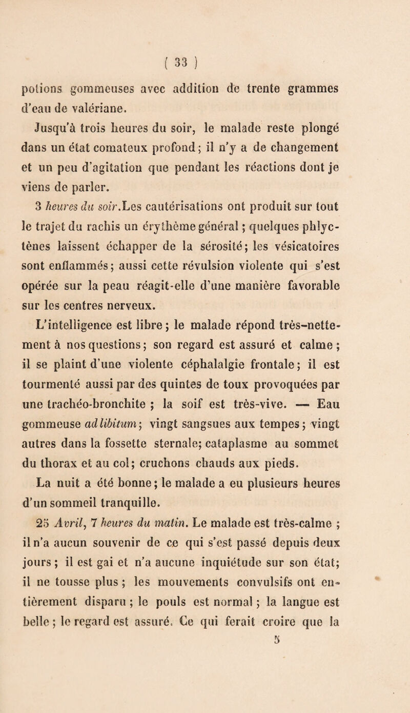 potions gommeuses avec addition de trente grammes d'eau de valériane. Jusqu’à trois heures du soir, le malade reste plongé dans un état comateux profond; il n'y a de changement et un peu d’agitation que pendant les réactions dont je viens de parler. 3 heures du soir.Les cautérisations ont produit sur tout le trajet du rachis un érythème générai ; quelques phlyc- tènes laissent échapper de la sérosité; les vésicatoires sont enflammés; aussi cette révulsion violente qui s’est opérée sur la peau réagit-elle d’une manière favorable sur les centres nerveux. L’intelligence est libre; le malade répond très-nette» ment à nos questions; son regard est assuré et calme; il se plaint d’une violente céphalalgie frontale ; il est tourmenté aussi par des quintes de toux provoquées par une trachéo-bronchite ; la soif est très-vive. — Eau gommeuse ad libitum; vingt sangsues aux tempes; vingt autres dans la fossette sternale; cataplasme au sommet du thorax et au col; cruchons chauds aux pieds» La nuit a été bonne ; le malade a eu plusieurs heures d’un sommeil tranquille. 25 Avril, 7 heures du matin. Le malade est très-calme ; il n’a aucun souvenir de ce qui s’est passé depuis deux jours ; il est gai et n’a aucune inquiétude sur son état; il ne tousse plus ; les mouvements convulsifs ont en¬ tièrement disparu ; le pouls est normal ; la langue est belle ; le regard est assuré, Ce qui ferait croire que la