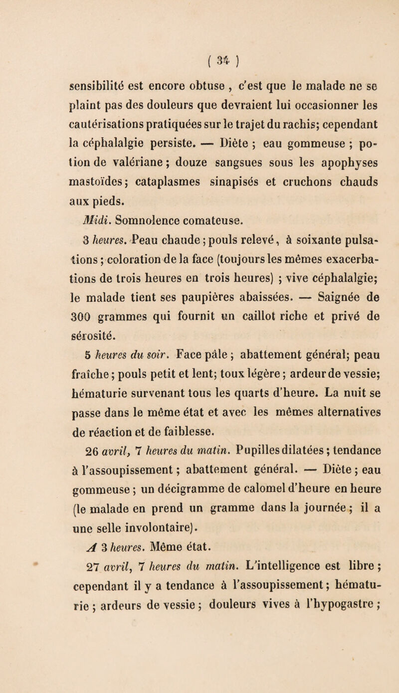 sensibilité est encore obtuse , c'est que le malade ne se plaint pas des douleurs que devraient lui occasionner les cautérisations pratiquées sur le trajet du rachis; cependant la céphalalgie persiste. — Diète ; eau gommeuse ; po¬ tion de valériane ; douze sangsues sous les apophyses mastoïdes; cataplasmes sinapisés et cruchons chauds aux pieds. Midi. Somnolence comateuse. 3 heures. Peau chaude ; pouls relevé, à soixante pulsa¬ tions ; coloration de la face (toujours les mêmes exacerba¬ tions de trois heures en trois heures) ; vive céphalalgie; le malade tient ses paupières abaissées. — Saignée de 300 grammes qui fournit un caillot riche et privé de sérosité. 5 heures du soir. Face pâle ; abattement général; peau fraîche ; pouls petit et lent; toux légère ; ardeur de vessie; hématurie survenant tous les quarts d’heure. La nuit se passe dans le même état et avec les mêmes alternatives de réaction et de faiblesse. 26 avril, 7 heures du matin. Pupilles dilatées ; tendance à l'assoupissement ; abattement général. — Diète ; eau gommeuse ; un décigramme de calomel d’heure en heure (le malade en prend un gramme dans la journée ; il a une selle involontaire). A 3 heures. Même état. 27 avril, 7 heures du matin. L'intelligence est libre ; cependant il y a tendance à l'assoupissement ; hématu¬ rie ; ardeurs de vessie ; douleurs vives à l’bypogastre ;