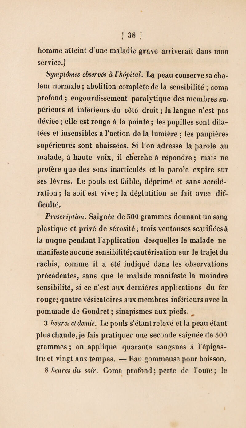 homme atteint d'une maladie grave arriverait dans mon service.) Symptômes observés à Vhôpital. La peau conserve sa cha¬ leur normale ; abolition complète de la sensibilité ; coma profond ; engourdissement paralytique des membres su¬ périeurs et inférieurs du côté droit ; la langue n’est pas déviée ; elle est rouge à la pointe ; les pupilles sont dila¬ tées et insensibles à l’action de la lumière ; les paupières supérieures sont abaissées. Si l’on adresse la parole au malade, à haute voix, il cherche à répondre ; mais ne profère que des sons inarticulés et la parole expire sur ses lèvres. Le pouls est faible, déprimé et sans accélé¬ ration ; la soif est vive; la déglutition se fait avec dif¬ ficulté. Prescription. Saignée de 500 grammes donnant un sang plastique et privé de sérosité; trois ventouses scarifiées à la nuque pendant l’application desquelles le malade ne manifeste aucune sensibilité; cautérisation sur le trajet du rachis, comme il a été indiqué dans les observations précédentes, sans que le malade manifeste la moindre sensibilité, si ce n’est aux dernières applications du fer rouge; quatre vésicatoires aux membres inférieurs avec la pommade de Gondret ; sinapismes aux pieds. _ 3 heures et demie. Le pouls s’étant relevé et la peau étant plus chaude, je fais pratiquer une seconde saignée de 500 grammes ; on applique quarante sangsues à l’épigas¬ tre et vingt aux tempes. — Eau gommeuse pour boisson. 8 heures du soir, Coma profond ; perte de l’ouïe ; le