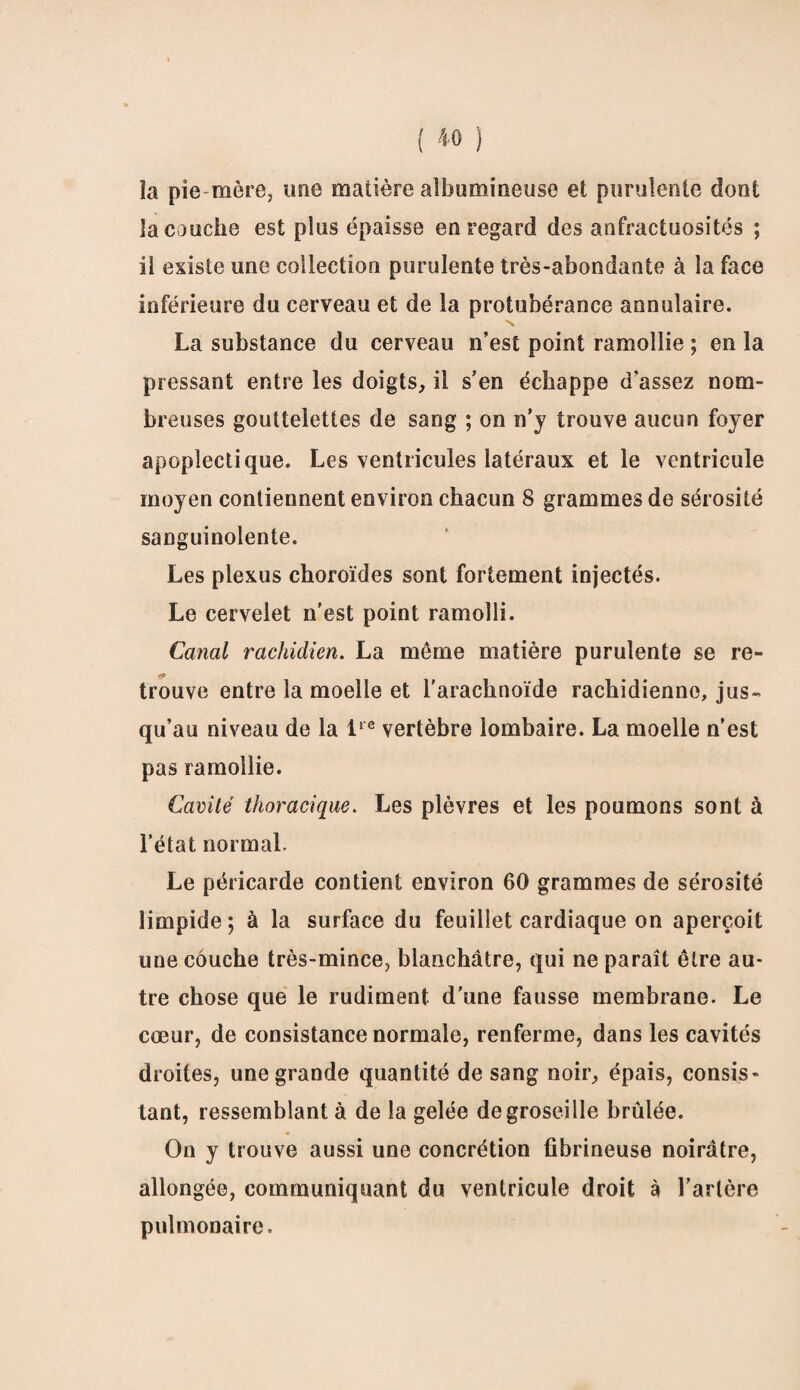 îa pie mère, une matière albumineuse et purulente dont la couche est plus épaisse en regard des anfractuosités ; il existe une collection purulente très-abondante à la face inférieure du cerveau et de la protubérance annulaire. La substance du cerveau n’est point ramollie ; en la pressant entre les doigts, il s’en échappe d’assez nom¬ breuses gouttelettes de sang ; on n’j trouve aucun foyer apoplectique. Les ventricules latéraux et le ventricule moyen contiennent environ chacun 8 grammes de sérosité sanguinolente. Les plexus choroïdes sont fortement injectés. Le cervelet n’est point ramolli. Canal rachidien. La même matière purulente se re- trouve entre la moelle et l'arachnoïde rachidienne, jus¬ qu’au niveau de la lre vertèbre lombaire. La moelle n’est pas ramollie. Cavité thoracique. Les plèvres et les poumons sont à l’état normal. Le péricarde contient environ 60 grammes de sérosité limpide; à îa surface du feuillet cardiaque on aperçoit une couche très-mince, blanchâtre, qui ne paraît être au¬ tre chose que le rudiment d’une fausse membrane. Le cœur, de consistance normale, renferme, dans les cavités droites, une grande quantité de sang noir, épais, consis¬ tant, ressemblant à de la gelée de groseille brûlée. On y trouve aussi une concrétion fibrineuse noirâtre, allongée, communiquant du ventricule droit à l'artère pulmonaire.